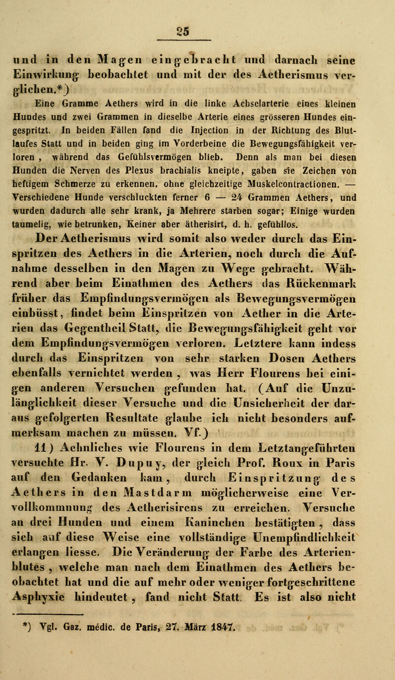 und in den Magen eing-cTbrächt und darnach seine Einwirkung: beobachtet und mit der des Aetherismus ver- glichen.*} Eine Gramme Aethers wird in die linke Achselarterie eines kleinen Hundes und zwei Grammen in dieselbe Arterie eines grösseren Hundes ein- gespritzt. In beiden Fällen fand die Injection in der Richtung des Blut- laufes Statt und in beiden ging im Vorderbeine die Bewegungsfähigkeit ver- loren , während das Gefühlsvermögen blieb. Denn als man bei diesen Hunden die Nerven des Plexus brachialis kneipte, gaben sie Zeichen von heftigem Schmerze zu erkennen, ohne gleichzeitige Muskelcontractionen. — Verschiedene Hunde verschluckten ferner 6 — 24 Grammen Aethers, und wurden dadurch alle sehr krank, ja Mehrere starben sogar; Einige wurden taumelig, wie betrunken, Keiner aber ätherisirt, d. h. gefühllos. Der Aetherismus wird somit also weder durch das Ein- spritzen des Aethers in die Arterien, noch durch die Auf- nahme desselben in den Magen zu Wege gebracht. Wäh- rend aber beim Einathmen des Aethers das Rückenmark früher das Empfindungsvermögen als Bewegungsvermögen cinbüsst, findet beim Einspritzen von Aether in die Arte- rien das Gegentheil Statt, die Bewegungsfähigkeit geht vor dem Empfindungsvermögen verloren. Letztere kann indcss durch das Einspritzen von sehr starken Dosen Aethers ebenfalls vernichtet werden , was Herr Flourens bei eini- gen anderen Versuchen gefunden hat. (Auf die Unzu- länglichkeit dieser Versuche und die Unsicherheit der dar- aus gefolgerten Resultate glaube ich nicht besonders auf- merksam machen zu müssen. Vf.) 11) Aehnliches wie Flourens in dem Letztangeführten versuchte Hr. V. Dupuy, der gleich Prof, Roux in Paris auf den Gedanken kam, durch Einspritzung des Aethers in den Mastdarm möglicherweise eine Ver- vollkommnun^ij^ des Aetherisirens zu erreichen. Versuche an drei Hunden und einem Kaninchen bestätigten , dass sich avif diese Weise eine vollständige Unempfindlichkeit erlangen Hesse. Die Veränderung der Farbe des Arterien- blutes , welche man nach dem Einathmen des Aethers be- obachtet hat und die auf mehr oder weniger fortgeschrittene Asphyxie hindeutet , fand nicht Statt. Es ist also nicht