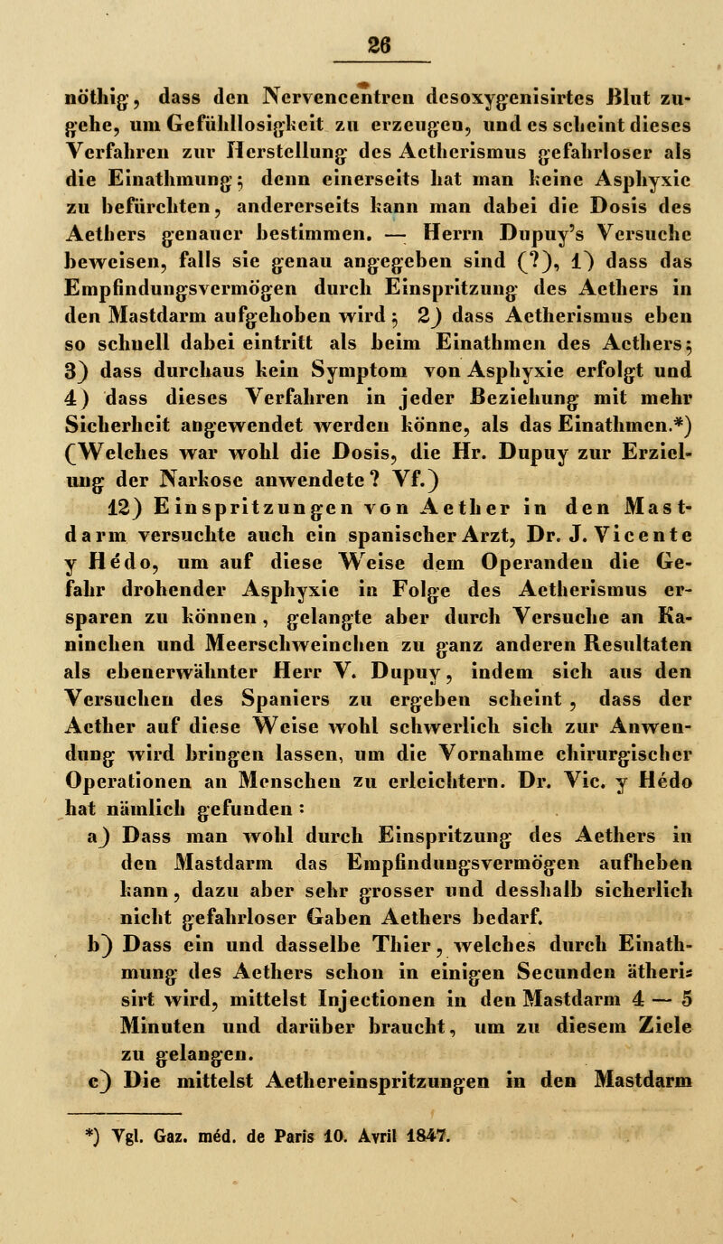 nöthig, dass den Nervencentren desoxygenisirtes Blut zu- gehe, um Gefülillosijjlielt zu erzeugte«, und es sclieint dieses Verfahren zur Herstellung- des Aetherismus gefahrloser als die Einathmung; denn einerseits hat man heine Asphyxie zu hefürchten, andererseits kann man dabei die Dosis des Aethers genauer bestimmen. —■ Herrn Dupuy's Versuche beweisen, falls sie genau angegeben sind (?), 1} dass das Empfindungsvermögen durch Einspritzung des Aethers in den Mastdarm aufgehoben wird ^ 2) dass Aetherismus eben so schnell dabei eintritt als beim Einathmen des Aethers ^ 3) dass durchaus kein Symptom von Asphyxie erfolgt und 4) dass dieses Verfahren in jeder Beziehung mit mehr Sicherheit angewendet werden könne, als das Einathmen.*) (Welches war wohl die Dosis, die Hr. Dupuy zur Erziel- luig der Narkose anwendete? Vf.) 12) Einspritzungen von Aether in den Mast- darm versuchte auch ein spanischer Arzt, Dr. J. Vicente y Hedo, um auf diese Weise dem Operanden die Ge- fahr drohender Asphyxie in Folge des Aetherismus er- sparen zu können , gelangte aber durch Versuche an Ka- ninchen und Meerschweinchen zu ganz anderen Resultaten als ebenerwUlmter Herr V. Dupuy, indem sich aus den Versuchen des Spaniers zu ergeben scheint , dass der Aether auf diese Weise wohl schwerlich sich zur Anwen- dung wird bringen lassen, um die Vornahme chirurgischer Operationen an Menschen zu erleichtern. Dr. Vic. y Hedo hat nämlich gefunden : a) Dass man wohl durch Einspritzung des Aethers in den Mastdarm das Empfindungsvermögen aufheben kann, dazu aber sehr grosser und desshalb sicherlich nicht gefahrloser Gaben Aethers bedarf. b) Dass ein und dasselbe Thier, welches durch Einath- mung des Aethers schon in einigen Secunden ätheris sirt wird, mittelst Injectionen in den Mastdarm 4— 5 Minuten und darüber braucht, um zu diesem Ziele zu gelangen. g) Die mittelst Aethereinspritzungen in den Mastdarm