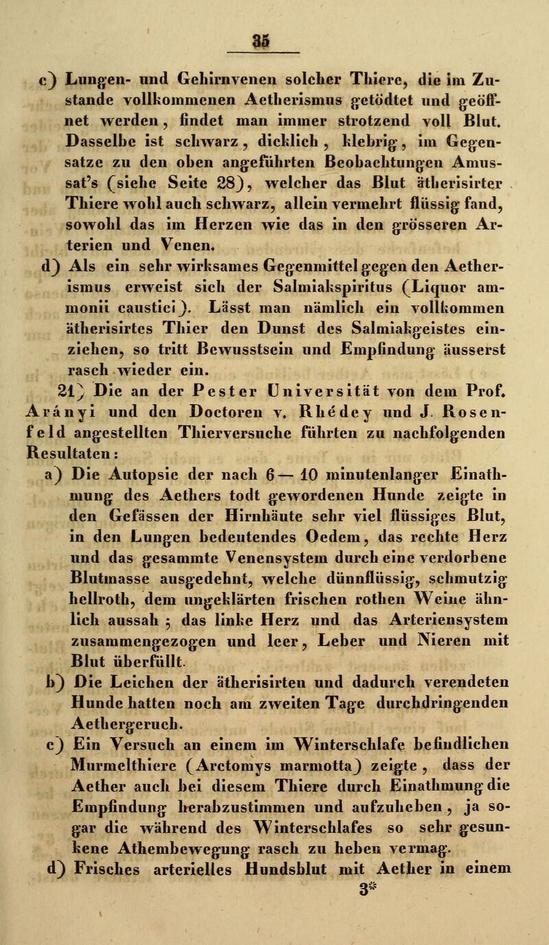 c) Lungen- und Gehirnvenen solcher Thicre, die im Zu- stande vollkommenen Aetherismus jjetödtet und geöff- net werden, findet man immer strotzend voll Blut. Dasselbe ist schwarz , dicklich , klebrig, im Gegen- satze zu den oben angeführten Beobachtungen Amus- sat's (^siehe Seite 28}, welcher das Blut ätherisirter . Thiere wohl auch schwarz, allein vermehrt flüssig fand, sowohl das im Herzen wie das in den grösseren Ar- terien und Venen« d) Als ein sehr wirksames Gegenmittel gegen den Aether- ismus erweist sich der Salmiakspiritus (Liquor am- monii causticij. Lässt man nämlich ein vollkommen ätherisirtcs Thier den Dunst des Salmiakgeistes ein- ziehen, so tritt Bewusstsein und Empfindung äusserst rasch wieder ein. 21} Die an der Pest er Universität von dem Prof. Aranyi und den Doctoren v. Rhedey und J. Rosen- feld angestellten Thierversuche führten zu nachfolgenden Resultaten: a) Die Autopsie der nach 6— 10 minutenlanger Einath- mung des Aethers todt gewordenen Hunde zeigte in den Gefässen der Hirnhäute sehr viel flüssiges Blut, in den Lungen bedeutendes Oedem, das rechte Herz und das gesammte Venensystem durch eine verdorbene Blutmasse ausgedehnt, welche dünnflüssig, schmutzig hellroth, dem ungeklärten frischen rothen Weine ähn- lich aussah 5 das linke Herz und das Arteriensystem zusammengezogen und leer, Leber und Nieren mit Blut überfüllt. b) Die Leichen der ätherisirten und dadurch verendeten Hunde hatten noch am zweiten Tage durchdringenden Aethergeruch. c) Ein Versuch an einem im Winterschlafe befindlichen Murmelthiere (Arctomys marmottaj zeigte , dass der Aether auch bei diesem Thiere durch Einathmung die Empfindung herabzustimmen und aufzuheben , ja so- gar die während des Winterschlafes so sehr gesun- kene Athembewegung rasch zu heben vermag. d) Frisches arterielles Hundsblut mit Aether in einem 3^'