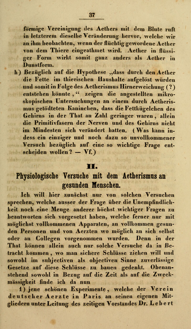 förmige Vereinig^ung' des Aethers mit dem Blute ruft in letzterem dieselbe Veränderung hervor, welche wir an ihm beobachten, wenn der flüchtig gewordene Aether von dem Thiere eingeathmet wird. Aether in flüssi- ger Form wirkt somit ganz anders als Aether in Dunstform, h^ Bezüglich auf die Hypothese „dass durch den Aether die Fette im thierischen Haushalte aufgelöst würden und somit in Folge des Aetherismus Hirnerweichung (?) entstehen könnte ,  zeigen die angestellten mikro- skopischen Untersuchungen an einem durch Aetheris- mus getödteten Kaninchen, dass die Fettkügelchen des Gehirns in der That an Zahl geringer waren , allein die Primitivfasern der Nerven und des Gehirns nicht im Mindesten sich verändert hatten. (Was kann in- dess ein einziger und noch dazu so unvollkommener Versuch bezüglich auf eine so wichtige Frage ent- scheiden wollen? — Vf.) II. Physiologische Versuche mit dem Aetherismus an gesunden Menschen. Ich will hier zunächst nur von solchen Versuchen sprechen, welche ausser der Frage über die Unempfindlich- keit noch eine Menge anderer höchst wichtiger Fragen zu beantworten sich vorgesetzt haben, welche ferner nur mit möglichst vollkommenen Apparaten, an vollkommen gesun- den Personen und von Aerzten wo möglich an sich selbst oder an Collegen vorgenommen wurden. Denn in der That können allein auch nur solche Versuche da in Be- tracht kommen , wo man sichere Schlüsse ziehen will und sowohl im subjectiven als objectiven Sinne zuverlässige Gesetze auf diese Schlüsse zu bauen gedenkt. Obenan- stehend sowohl in Bezug auf die Zeit als auf die Zweck- mässigkeit finde ich da nun 1) jene schönen Experimente, welche der Verein deutscher Aerzte in Paris an seinen eigenen Mit- gliedern unter Leitung des zeitigen Vorstandes Dr. L e b e rt