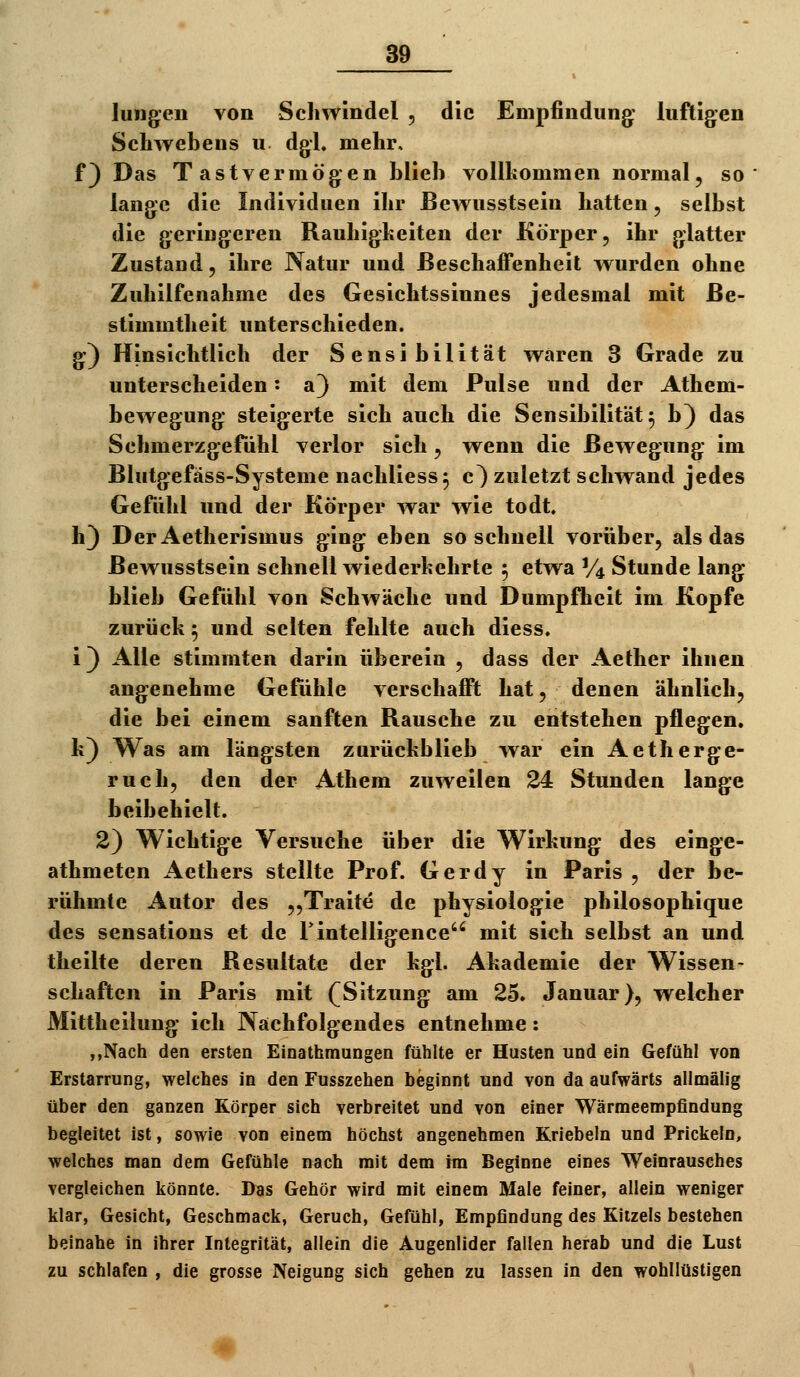 Jungen von Schwindel , die Empfindung: luftigen Schwebens u. dgl, mehr, f) Das Tastvermögen blieb vollkommen normal, so lange die Individuen ihr ßewusstsein hatten, selbst die geringeren Rauhigkeiten der Körper, ihr glatter Zustand, ihre Natur und ßeschafFenheit wurden ohne Zuhilfenahme des Gesichtssinnes jedesmal mit Be- stimmtheit unterschieden, g^) Hinsichtlich der Sensibilität waren 3 Grade zu unterscheiden: a) mit dem Pulse und der Athem- bewegung* steig^erte sich auch die Sensibilität ^ b} das Schmerzgefühl verlor sich , wenn die Bewegung- im Blutg-efäss-Systeme nachliess^ c} zuletzt schwand jedes Gefiihl und der Körper war wie todt. h) DerAetherismus ging^ eben so schnell vorüber, als das ßewusstsein schnell wiederkehrte 5 etwa % Stunde lang blieb Gefühl von Schwäche und Dumpfheit im Kopfe zurück 5 und selten fehlte auch diess. i) Alle stimmten darin überein , dass der Aether ihnen ang-enehme Gefühle verschafft hat, denen ähnlich, die bei einem sanften Rausche zu entstehen pflegen, k) Was am längsten zurückblieb war ein Aetherge- ruch, den der Athem zuweilen 24: Stunden lange beibehielt. 2) Wichtige Versuche über die Wirkung des einge- athmeten Aethers stellte Prof. Gerdy in Paris , der be- rühmte Autor des „Traite de physiologie philosophique des sensations et de rintelligence mit sich selbst an und theilte deren Resultate der kgl. Akademie der Wissen- schaften in Paris mit (^Sitzung am 25» Januar), welcher Mittheilung ich Nächfolgendes entnehme: ,,Nach den ersten Einathraungen fühlte er Husten und ein Gefühl von Erstarrung, welches in den Fusszehen beginnt und von da aufwärts allmälig über den ganzen Körper sich verbreitet und von einer Wärmeempfindung begleitet ist, sowie von einem höchst angenehmen Kriebeln und Prickeln, welches man dem Gefühle nach mit dem im Beginne eines Weinrausches vergleichen könnte. Das Gehör wird mit einem Male feiner, allein weniger klar, Gesicht, Geschmack, Geruch, Gefühl, Empfindung des Kitzels bestehen beinahe in ihrer Integrität, allein die Augenlider fallen herab und die Lust zu schlafen , die grosse Neigung sich gehen zu lassen in den wohllüstigen