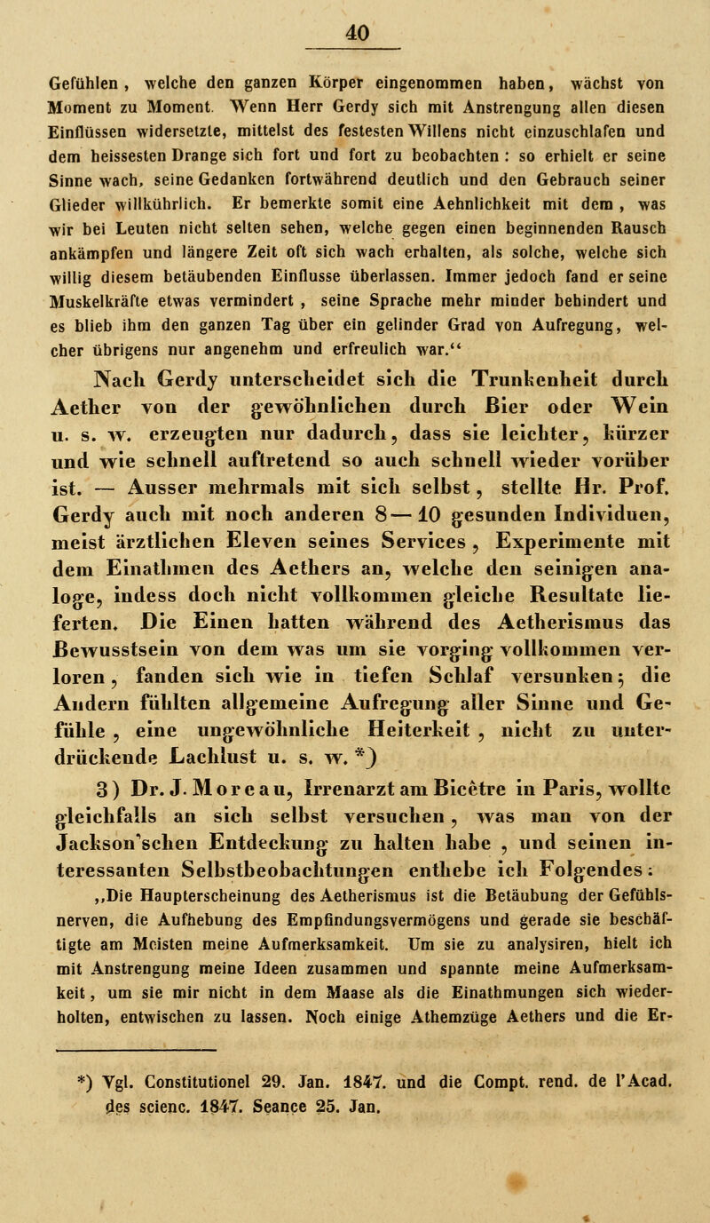 Gefühlen , welche den ganzen Körper eingenommen haben, wächst von Moment zu Moment. Wenn Herr Gerdy sich mit Anstrengung allen diesen Einflüssen widersetzte, mittelst des festesten Willens nicht einzuschlafen und dem heissesten Drange sich fort und fort zu beobachten ; so erhielt er seine Sinne wach, seine Gedanken fortwährend deutlich und den Gebrauch seiner Glieder willkührlich. Er bemerkte somit eine Aehnlichkeit mit dem , was wir bei Leuten nicht selten sehen, welche gegen einen beginnenden Rausch ankämpfen und längere Zeit oft sich wach erbalten, als solche, welche sich willig diesem betäubenden Einflüsse überlassen. Immer jedoch fand er seine Muskelkräfte etwas vermindert , seine Sprache mehr minder behindert und es blieb ihm den ganzen Tag über ein gelinder Grad von Aufregung, wel- cher übrigens nur angenehm und erfreulich war.*' Nach Gerdy unterscheidet sich die Trunkenheit durch Aether von der gewöhnlichen durch Bier oder Wein u. s. w. erzeugten nur dadurch, dass sie leichter, hürzer und wie schnell auftretend so auch schnell wieder vorüber ist. — Ausser mehrmals mit sich selbst, stellte Hr. Prof. Gerdy auch mit noch anderen 8—10 gesunden Individuen, meist ärztlichen Eleven seines Services , Experimente mit dem Einathmen des Aethers an, welche den seinigen ana- loge, indess doch nicht vollkommen gleiche Resultate lie- ferten» Die Einen hatten während des Aetherismus das ßewusstsein von dem was um sie vorging vollkommen ver- loren , fanden sich wie in tiefen Schlaf versunken ^ die Andern fühlten allgemeine Aufregung aller Sinne und Gc' fühle , eine ungewöhnliche Heiterkeit , nicht zu unter- drückende Lachlust u. s. w. *} 3 ) Dr. J. M o r e a u, Irrenarzt am Bicetre in Paris, wollte gleichfalls an sich selbst versuchen, was man von der Jackson'schen Entdeckung zu halten habe , und seinen in- teressanten Selbstbeobachtungen enthebe ich Folgendes; ,,Die Haupterscheinung des Aetherismus ist die Betäubung der Gefühls- nerven, die Aufhebung des Empfindungsvermögens und gerade sie beschäf- tigte am Meisten meine Aufmerksamkeit. Um sie zu analysiren, hielt ich mit Anstrengung meine Ideen zusammen und spannte meine Aufmerksam- keit , um sie mir nicht in dem Maase als die Einathmungen sich wieder- holten, entwischen zu lassen. Noch einige Athemzüge Aethers und die Er- *) Vgl. Constitutione! 29. Jan. 1847. und die Compt. rend. de TAcad. 4es scienc. 1847. Seance 25. Jan.