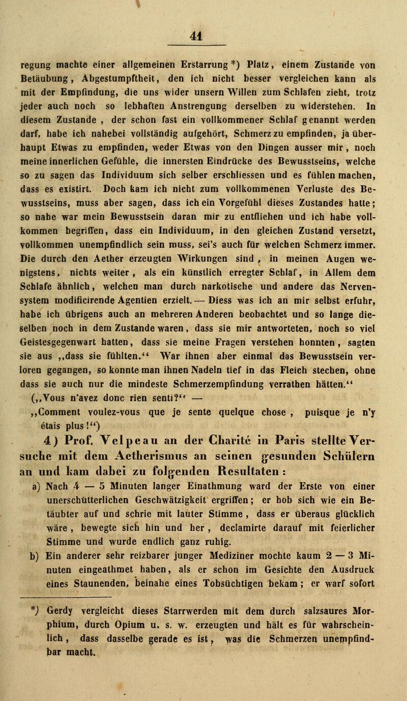 regung machte einer allgemeinen Erstarrung *) Platz, einem Zustande von Betäubung, Abgestumpftheit, den ich nicht besser vergleichen kann als mit der Empfindung, die uns wider unsern Willen zum Schlafen zieht, trotz jeder auch noch so lebhaften Anstrengung derselben zu widerstehen. In diesem Zustande , der schon fast ein vollkommener Schlaf genannt werden darf, habe ich nahebei vollständig aufgehört, Schmerz zu empfinden, ja über- haupt Etwas zu empfinden, weder Etwas von den Dingen ausser mir, noch meine innerlichen Gefühle, die innersten Eindrücke des Bewusstseins, welche so zu sagen das Individuum sich selber erschliessen und es fühlen machen, dass es existirt. Doch kam ich nicht zum vollkommenen Verluste des Be- wusstseins, muss aber sagen, dass ich ein Vorgefühl dieses Zustandes hatte; so nahe war mein Bewusstsein daran mir zu entfliehen und ich habe voll- kommen begriffen, dass ein Individuum, in den gleichen Zustand versetzt, vollkommen unempfindlich sein rouss, sei's auch für welchen Schmerzimmer. Die durch den Aether erzeugten Wirkungen sind , in meinen Augen we- nigstens, nichts weiter, als ein künstlich erregter Schlaf, in Allem dem Schlafe ähnlich, welchen man durch narkotische und andere das Nerven- system modificirende Agentien erzielt. — Diess was ich an mir selbst erfuhr, habe ich übrigens auch an mehreren Anderen beobachtet und so lange die- selben noch in dem Zustande waren, dass sie mir antworteten, noch so viel Geistesgegenwart hatten, dass sie meine Fragen verstehen honnten, sagten sie aus ,,dass sie fühlten. War ihnen aber einmal das Bewusstsein ver- loren gegangen, so konnte man ihnen Nadeln tief in das Fleich stechen, ohne dass sie auch nur die mindeste Schmerzempfindung verrathen hätten. (,,Vous n'avez donc rien senti? — ,,Comment voulez-vous que je sente quelque chose , puisque je n'y etais plus!*') 4.) Prof. Velpeau an der Charite in Paris stellte Ver- suche mit dem Aetlierismus an seinen gesunden Schülern an und kam dabei zu folgenden Resultaten : a) Nach 4 — 5 Minuten langer Einathmung ward der Erste von einer unerschütterlichen Geschwätzigkeit ergriffen; er hob sich wie ein Be- täubter auf und schrie mit lauter Stimme , dass er überaus glücklich wäre , bewegte sich hin und her , declamirte darauf mit feierlicher Stimme und wurde endlich ganz ruhig. b) Ein anderer sehr reizbarer junger Mediziner mochte kaum 2 — 3 Mi- nuten eingeathmet haben, als er schon im Gesichte den Ausdruck eines Staunenden, beinahe eines Tobsüchtigen bekam; er warf sofort *) Gerdy vergleicht dieses Starrwerden mit dem durch salzsaures Mor- phium, durch Opium u. s. w. erzeugten und hält es für wahrschein- lich , dass dasselbe gerade es ist, was die Schmerzen unepipfind- ))ar macht.