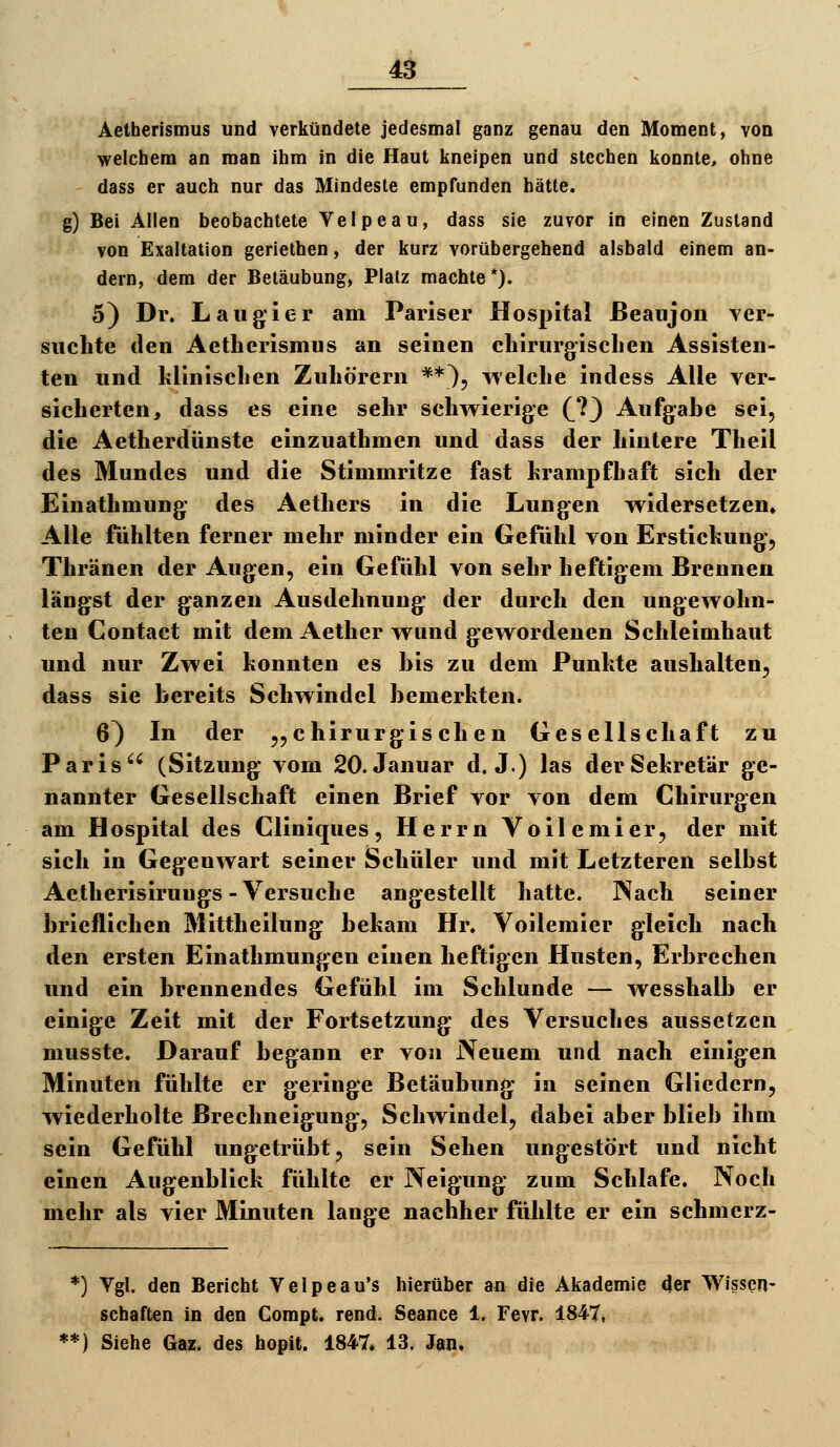 Aetberismus und verkündete jedesmal ganz genau den Moment, von welchem an man ihm in die Haut kneipen und stechen konnte, ohne dass er auch nur das Mindeste empfunden hätte, g) Bei Alien beobachtete Yelpeau, dass sie zuvor in einen Zustand von Exaltation geriethen, der kurz vorübergehend alsbald einem an- dern, dem der Betäubung, Platz machte*). 5) Dr. Laudier am Pariser Hospital Beaojon ver- suchte den Aetberismus an seinen cliirurgisclien Assisten- ten und klinischen Zuhörern **}, welche indess Alle ver- sicherten, dass es eine sehr schwierige (^?3 Aufgabe sei, die Aetherdünste einzuathmen und dass der hintere Theil des Mundes und die Stimmritze fast hrampfhaft sich der Einathmung des Aethers in die Lungen widersetzen» Alle fühlten ferner mehr minder ein Gefühl von Erstichung, Thränen der Augen, ein Gefühl von sehr heftigem Brennen längst der ganzen Ausdehnung der durch den ungewohn- ten Contact mit dem Aether wund gewordenen Schleimhaut und nur Zwei konnten es bis zu dem Punkte aushalten, dass sie bereits Schwindel bemerkten. 6^ In der „chirurgischen Gesellschaft zu Paris (Sitzung vom 20. Januar d. J.) las der Sekretär ge- nannter Gesellschaft einen Brief vor von dem Chirurgen am Hospital des Cliniques, Herrn Voile mier, der mit sich in Gegenwart seiner Schüler und mit Letzteren selbst Aetherisirungs-Versuche angestellt hatte. Nach seiner brieflichen Mittheilung bekam Hr. Voilemier gleich nach den ersten Einathmungen einen heftigen Husten, Erbrechen und ein brennendes Gefühl im Schlünde — wesshalb er einige Zeit mit der Fortsetzung des Versuches aussetzen musste. Darauf begann er von Neuem und nach einigen Minuten fühlte er geringe Betäubung in seinen Gliedern, wiederholte Brechneigung, Schwindel, dabei aber blieb ihm sein Gefühl ungetrübt, sein Sehen ungestört und nicht einen Augenblick fühlte er Neigung zum Schlafe. Noch mehr als vier Minuten lange nachher fühlte er ein schmerz- *) Vgl. den Bericht Velpeau's hierüber an die Akademie der Wissen- schaften in den Compt. rend. Seance 1. Fevr. 1847, **) Siehe Gaz. des hopit. 1847. 13. Jan,