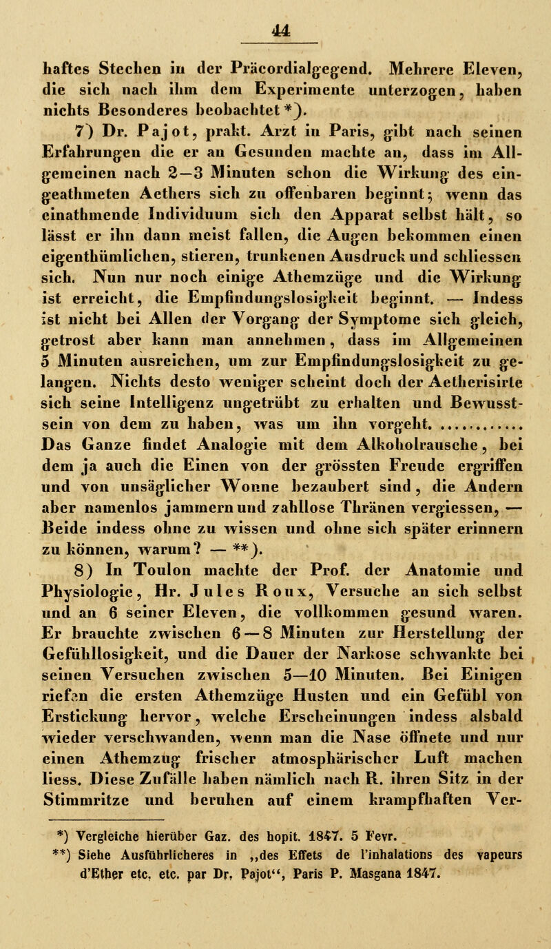 haftes Stechen in der Präcordialgeg^end. Mehrere Eleven, die sich nach ihm dem Experimente unterzogen, hahen nichts Besonderes hcohachtet *). 7) Dr. Pajot, prakt. Arzt in Paris, gibt nach seinen Erfahrungen die er an Gesunden machte an, dass im All- gemeinen nach 2—3 Minuten schon die Wirkung des ein- geathmeten Aethers sich zu offenbaren beginnt ^ wenn das einathmende Individuum sich den Apparat selbst hält, so lässt er ihn dann meist fallen, die Augen bekommen einen eigenthümlichen, stieren, trunkenen Ausdruck und schliessen sich. Nun nur noch einige Athemzüge und die Wirkung ist erreicht, die Empfindungslosigkeit beginnt. — Indess ist nicht bei Allen der Vorgang der Symptome sich gleich, getrost aber kann man annehmen, dass im Allgemeinen 5 Minuten ausreichen, um zur Empfindungslosigkeit zu ge- langen. Nichts desto weniger scheint doch der Aethei'isirle sich seine Intelligenz ungetrübt zu erhalten und Bewusst- sein von dem zu haben, was um ihn vorgeht Das Ganze findet Analogie mit dem Alkoholrausche, bei dem ja auch die Einen von der grössten Freude ergriffen und von unsäglicher Wonne bezaubert sind, die Andern aber namenlos jammern und zahllose Thränen vergiessen, — Beide indess ohne zu wissen und ohne sich später erinnern zu können, warum? — **). 8) In Toulon machte der Prof. der Anatomie und Physiologie, Hr. Jules Roux, Versuche an sich selbst und an 6 seiner Eleven, die vollkommen gesund waren. Er brauchte zwischen 6 — 8 Minuten zur Herstellung der Gefühllosigkeit, und die Dauer der Narkose schwankte bei seinen Versuchen zwischen 5—10 Minuten. Bei Einigen riefen die ersten Athemzüge Husten und ein Gefühl von Erstickung hervor, welche Erscheinungen indess alsbald wieder verschwanden, wenn man die Nase öffnete und nur einen Athemzug frischer atmosphärischer Luft machen liess. Diese Zufälle haben nämlich nach R. ihren Sitz in der Stimmritze und beruhen auf einem krampfhaften Ver- *) Vergleiche hierüber Gaz. des hopit. 1847. 5 Fevr. **) Siehe Ausführlicheres in „des Effets de Tinhalations des vapeurs d'Ether etc. etc. par Dr. Pajot'S Paris P. Masgana 1847.