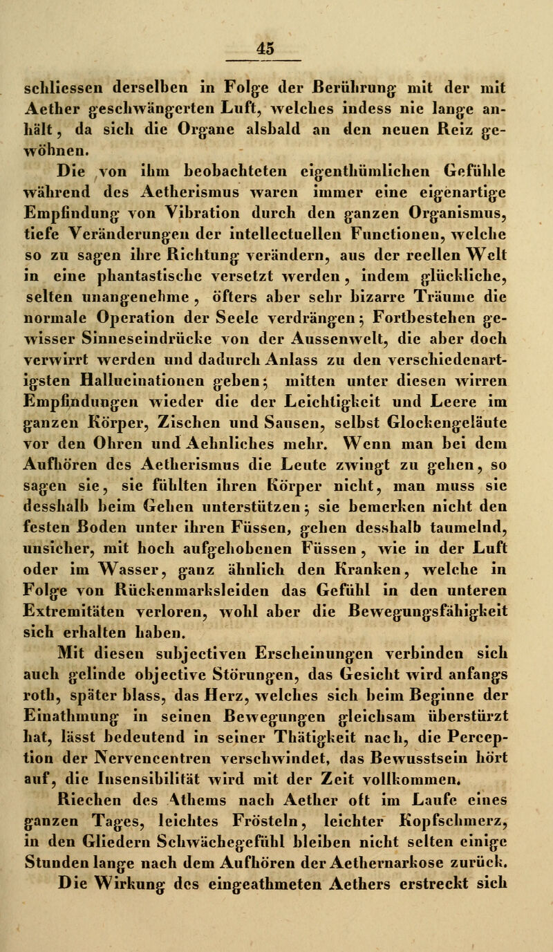 schllcssen derselben in Folge der ßerülirung: mit der mit Aether gescliwäng^erten Luft, welclies indess nie lange an- hält , da sich die Organe alsbald an den neuen Reiz ge- wöhnen. Die von ihm beobachteten eigenthümlichen Gefühle während des Aetherismus waren immer eine eigenartige Empfindung von Vibration durch den ganzen Organismus, tiefe Veränderungen der intellectuellen Functionen, welche so zu sagen ihre Richtung verändern, aus der reellen V^clt in eine phantastische versetzt werden, indem glückliche, selten unangenelime , öfters aber sehr bizarre Träume die normale Operation der Seele verdrängen 5 Fortbestehen ge- wisser Sinneseindrücke von der Aussenwelt, die aber doch verwirrt werden und dadurch Anlass zu den verschiedenart- igsten Halliicinationcn geben 5 mitten unter diesen wirren Empfindungen wieder die der Leichtigkeit und Leere im ganzen Körper, Zischen und Sausen, selbst Glockengeläute vor den Ohren und Aehnliches mehr. Wenn man bei dem Aufhören des Aetherismus die Leute zwingt zu gehen, so sagen sie, sie fühlten ihren Körper nicht, man muss sie desshalb beim Gehen unterstützen ^ sie bemerken nicht den festen Boden unter ihren Füssen, gehen desshalb taumelnd, unsicher, mit hoch aufgehobenen Füssen , wie in der Luft oder im Wasser, ganz ähnlich den Kranken, welche in Folge von Rückenmarksleiden das Gefühl in den unteren Extremitäten verloren, wohl aber die Bewegungsfähigkeit sich erhalten haben. Mit diesen subjectiven Erscheinungen verbinden sich auch gelinde objective Störungen, das Gesicht wird anfangs roth, später blass, das Herz, welches sich beim Beginne der Einathmung in seinen Bewegungen gleichsam überstürzt hat, lässt bedeutend in seiner Thätigkeit nach, die Percep- tion der Nervencentren verschwindet, das Bewusstsein hört auf, die Insensibilität wird mit der Zeit vollkommen. Riechen des Athems nach Aether oft im Laufe eines ganzen Tages, leichtes Frösteln, leichter Kopfschmerz, in den Gliedern Schwächegefühl bleiben nicht selten einige Stundenlange nach dem Aufhören der Aethernarkose zurück. Die Wirkung des eingeathmeten Aethers erstreckt sich