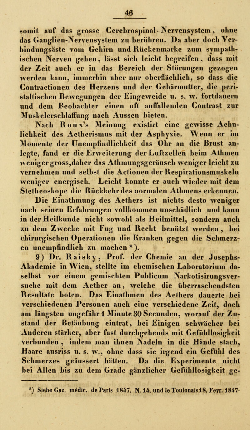 somit auf das grosse Cerebrospinal-Nervensystem, ohne das Ganglien-Nervensystem zu berühren. Da aber doch Ver- bindungsäste vom Gehirn und Rückenmarhe zum sympath- . ischen Nerven gehen, lässt sich leicht begreifen, dass mit der Zeit aucli er in das Bereich der Störungen gezogen werden bann, immerhin aber nur oberflächlich, so dass die Contractionen des Herzens und der Gebärmutter, die peri- staltischen Bewegungen der Eingeweide u. s. w. fortdauern und dem Beobachter einen oft auffallenden Contrast zur Mushelerschlaffung nach Aussen bieten. Nach Roux's Meinung existii't eine gewisse Aehn- lichkeit des Aetherismus mit der Asphyxie. Wenn er im Momente der CJnempfindlichheit das Ohr an die Brust an- legte, fand er die Erweiterung der Luftzellen beim Athmen weniger grossjdaher das Athmungsgeräusch weniger leicht zu vernehmen und selbst die Actionen der Respirationsmushelu weniger energisch. Leicht konnte er auch wieder mit dem Stetheoskope die Rückkehr des normalen Athmens erkennen. Die Einathmung des Aethers ist nichts desto weniger nach seinen Erfahrungen A^ollkommen unschädlich und kann in der Heilkunde nicht sowohl als Heilmittel, sondern auch zu dem Zwecke mit Fug und Recht benützt werden , bei chirurgischen Operationen die Kranken gegen die Schmerz- en unempfindlich zu machen *). 9) Dr. Raisky, Prof. der Chemie an der Josephs- Akademie in Wien, stellte im chemischen Laboratorium da- selbst vor einem gemischten Publicum Narkotisirungsver- suche mit dem Aether an, welche die überraschendsten Resultate boten. Das Einathmen des Aethers dauerte bei verschiedenen Personen auch eine verschiedene Zeit, doch am längsten ungefähr 1 Minute 30 Secunden, worauf der Zu- stand der Betäubung eintrat, bei Einigen schwächer bei Anderen stärker, aber fast durchgehends mit Gefühllosigkeit verbunden , indem man ihnen Nadeln in die Hände stach, Haare ausriss u. s. w., ohne dass sie irgend ein Gefühl des Schmerzes geäussert hätten. Da die Experimente nicht bei Allen bis zu dem Grade gänzlicher Gefühllosigkeit ge- *) Siehe Gaz. medic. de Paris 1847. N. 14. undleToulonaislS. Fevr. 1847-