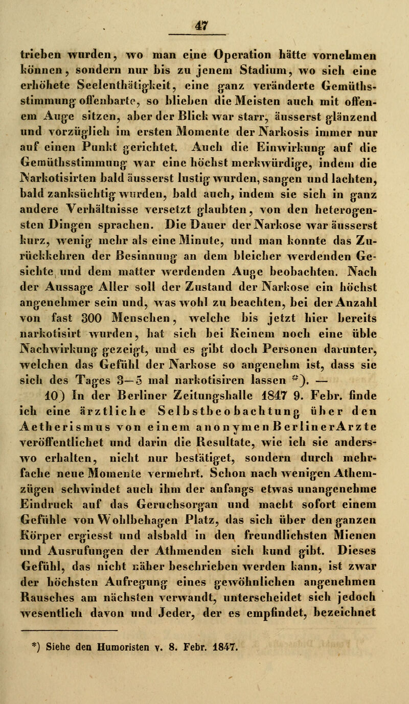 trieben wurden, wo man eine Operation hätte vornehmen können, sondern nur bis zu jenem Stadium, wo sich eine erhöhete Seelenthätigheit, eine g^anz veränderte Gemüths- Stimmung; offenbarte, so blieben die 3Ieisten auch mit offen- em Auge sitzen, aber der Blick war starr, äusserst glänzend und vorzüglieh im ersten Momente der Narkosis immer nur auf einen Punkt gerichtet. Auch die Einwirkung auf die Gemüthsstimmung war eine höchst merkwürdige, indem die Warkotisirten bald äusserst lustig wurden, sangen und lachten, bald zanksüchtig wurden, bald auch, indem sie sich in ganz andere Verhältnisse versetzt glaubten, von den heterogen- sten Dingen sprachen. Die Dauer der Narkose war äusserst kurz, wenig mehr als eine Minute, und man konnte das Zu- rückkehren der Besinnung an dem bleicher werdenden Ge- sichte und dem matter werdenden Auge beobachten. Nach der Aussage Aller soll der Zustaud der Narkose ein höchst angenehmer sein und, was wohl zu beachten, bei der Anzahl von fast 300 Menschen, welche bis jetzt hier bereits narkotisirt wurden, hat sich bei Keinem noch eine üble Nachwirkung gezeigt, und es gibt doch Personen darunter, welchen das Gefühl der Narkose so angenehm ist, dass sie sich des Tages 3—5 mal narkotisiren lassen '-'), — 10) In der Berliner Zeitungshalle 1847 9. Febr. finde ich eine ärztliche Selbstbeobachtung über den Aetherismus von einem anonymen BerlinerArzte veröffentlichet und darin die Resultate, wie ich sie anders- wo erhalten, nicht nur bestätiget, sondern durch mehr- fache neue Momente vermehrt. Schon nach wenigen Athem- zügen schwindet auch ihm der anfangs etwas unangenehme Eindruck auf das Geruchsorgan und macht sofort einem Gefühle von Wohlbehagen Platz, das sich über den ganzen Körper ergiesst und alsbald in den^ freundlichsten Mienen und Ausrufungen der Athmenden sich kund gibt. Dieses Gefühl, das nicht näher beschrieben werden kann, ist zwar der höchsten Aufregung eines gewöhnlichen angenehmen Rausches am nächsten verwandt, unterscheidet sich jedoch wesentlich davon und Jeder, der es empfindet, bezeichnet *) Siehe den Humoristen v. 8. Febr. 1847.