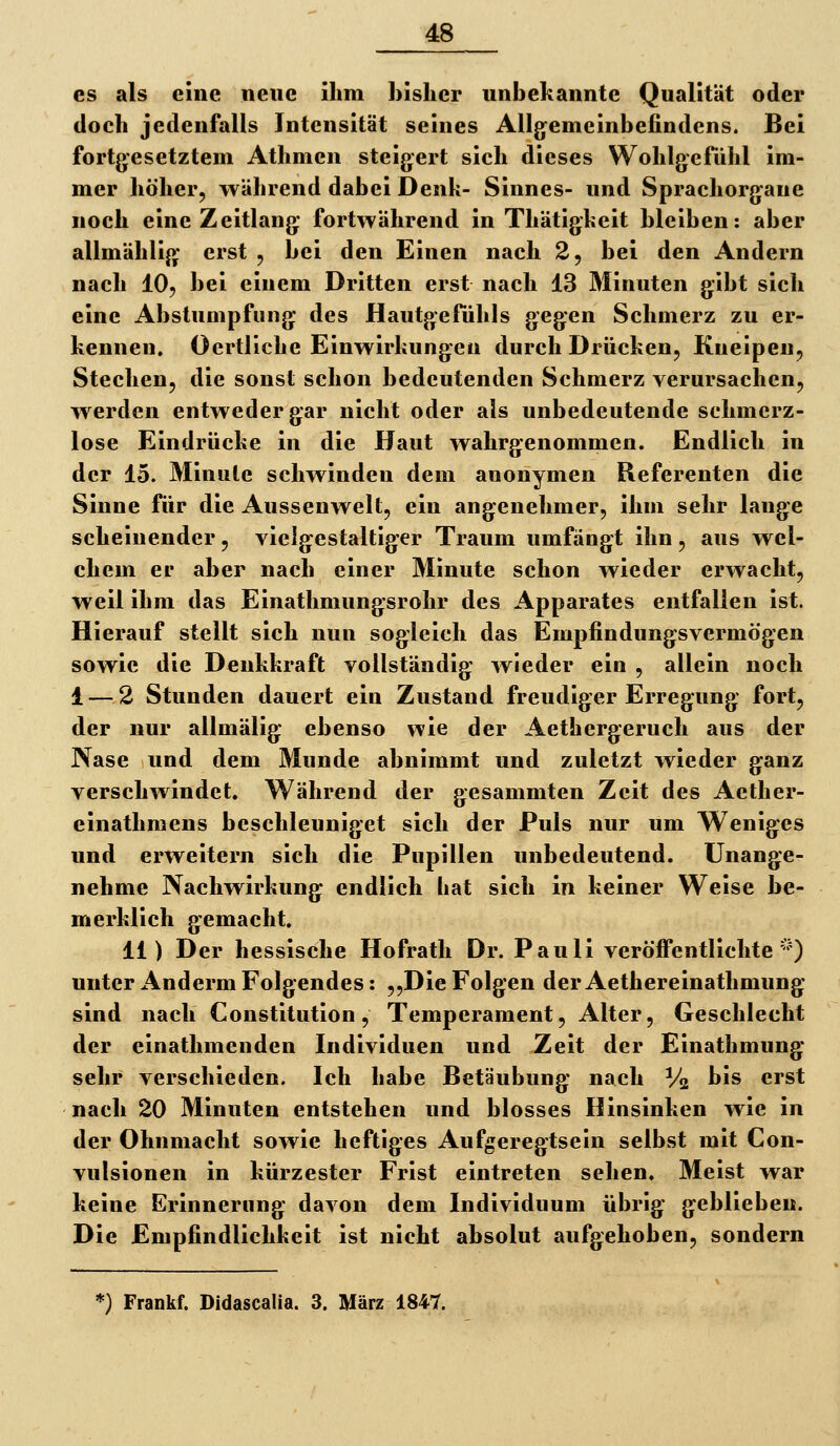 es als eine neue ihm bisher unbekannte Qualität oder doch jedenfalls Intensität seines Allgemeinbefindens. Bei fortgesetztem Athmen steigert sich dieses Wohlgcfühl im- mer höher, während dabei Denk- Sinnes- und Sprachorgane noch eine Zeitlang fortwährend in Thätigkeit bleiben: aber allmählig erst , bei den Einen nach 2, bei den Andern nach IO5 bei einem Dritten erst nach 13 Minuten gibt sich eine Abstumpfung des Hautgefühls gegen Schmerz zu er- kennen. Oertliche Einwirkungen durch Drücken, Kneipen, Stechen, die sonst schon bedeutenden Schmerz verursachen, werden entweder gar nicht oder als unbedeutende schmerz- lose Eindrücke in die Haut wahrgenommen. Endlich in der 15. Minute schwinden dem anonymen Referenten die Sinne für die Aussenwelt, ein angenehmer, ihm sehr lange scheinender, vielgestaltiger Traum umfängt ihn , aus wel- chem er aber nach einer 3Iinute schon wieder erwacht, weil ihm das Einathmungsrohr des Apparates entfallen ist. Hierauf stellt sich nun sogleich das Empfindungsvermögen sowie die Deukkraft vollständig wieder ein , allein noch 1 — 2 Stunden dauert ein Zustand freudiger Erregung fort, der nur allmälig ebenso wie der Aethergeruch aus der Nase und dem Munde abnimmt und zuletzt wieder ganz verschwindet. Während der gesammten Zeit des Aether- einathmens beschleuniget sich der Puls nur um Weniges und erweitern sich die Pupillen unbedeutend. Unange- nehme Nachwirkung endlich hat sich in keiner Weise be- merklich gemacht. 11) Der hessische Hofrath Dr. Pauli veröffentlichte''') unter Anderm Folgendes: „Die Folgen derAethereinathmung sind nach Constitution, Temperament, Alter, Geschlecht der einathmenden Individuen und Zeit der Einathmung sehr verschieden. Ich habe Betäubung nach % ^*s erst nach 20 Minuten entstehen und blosses Hinsinken wie in der Ohnmacht sowie heftiges Aufgeregtsein selbst mit Con- vulsionen in kürzester Frist eintreten sehen. Meist war keine Erinnerung davon dem Individuum übrig geblieben. Die Empfindlichkeit ist nicht absolut aufgehoben, sondern ^) Frankf. Didascalia. 3. März 1847.