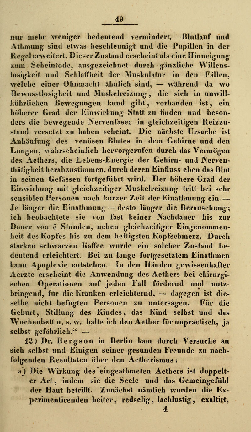 _J9 mir mehr weniger bedeutend vermindert ßlutlauf und Atliniung sind etwas Jjeschleunigt und die Pupillen in der Regel erweitert. Dieser Zustand erscheint als eine Hinneigung zum Scheintode, ausgezeichnet durch gänzliche Willens- losigheit und Schlaffheit der Muskulatur in den Fällen, welche einer Ohnmacht ähnlich sind, — während da wo Bewusstlosigkeit und Muskelreizung, die sich in unwill- kührlichen Bewegungen kund gibt, vorhanden ist, ein höherer Grad der Einwirkung Statt zu finden und beson- ders die bewegende Nervenfaser in gleichzeitigen Reizzu- stand versetzt zu haben scheint. Die nächste Ursache ist Anhäufung des venösen Blutes in dem Gehirne und den Lungen, wahrscheinlich hervorgerufen durch das Vermögen des Aethers, die Lebens-Energie der Gehirn- und Nerven- thätigkeit hcrabzustimmen, durch deren Einfluss eben das Blut in seinen Gefässeu fortgeführt wird. Der höhere Grad der Einwirkung mit gleichzeitiger Muskelreizung tritt bei sehr sensiblen Personen nach kurzer Zeit der Einathmung' ein.— Je länger die Einathmung — desto länger die Berauschung^5 ich beobachtete sie von fast keiner JNachdauer bis zur Dauer von 5 Stunden, neben gleichzeitiger Eingenommen- heit des Kopfes bis zu dem heftigsten Kopfschmerz. Durch starken schwarzen Kaffee wurde ein solcher Zustand be- deutend erleichtert. Bei zu lange fortgesetztem Einathmen kann Apoplexie entstehen. In den Händen gewissenhafter Aerzte erscheint die Anwendung des Aethers bei chirurgi- schen Operationen auf jeden Fall fördernd und nutz- bringend, für die Kranken erleichternd, — dagegen Ist die- selbe nicht befugten Personen zu untersagen. Für die Geburt, Stillung des Kindes, das Kind selbst und das Wochenbett u. s. w. halte ich den Aether für unpractisch, ja selbst gefährlich. — 12) Dr. Bergson in Berlin kam durch Versuche an sich selbst und Einigen seiner gesunden Freunde zu nach- folgenden Resultaten über den Aetherlsmus : a) Die Wirkung deselngeathmeten Aethers ist doppelt- er Art, indem sie die Seele und das Gemeingefühl der Haut betrifft. Zunächst nämlich wurden die Ex- perimentirenden heiter5 redselig-, lachlustige, exaltirt,