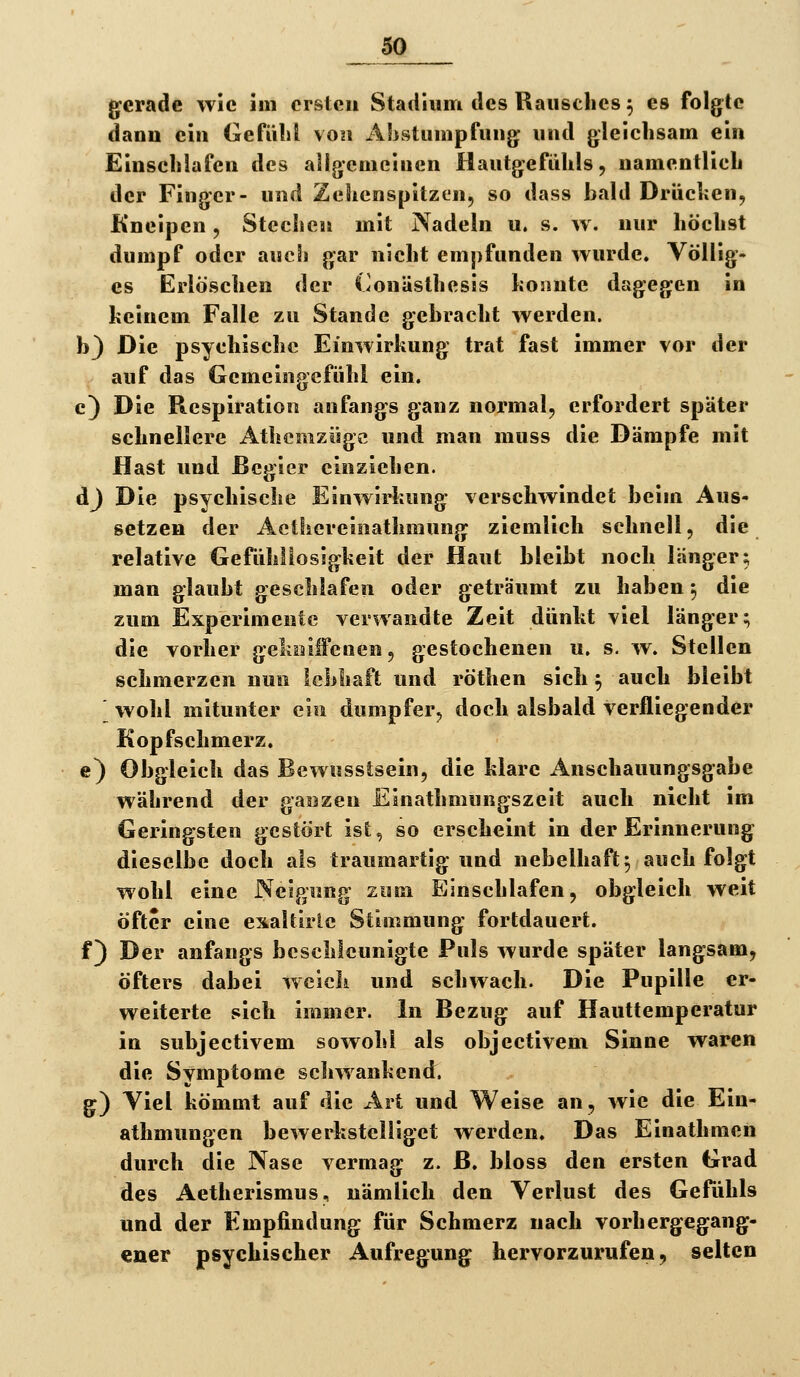 g^crade wie im ersten Stadium des Rausches ^ es folgte danu ein Gefühl \on Ahstumpfung und gleichsam ein Einschlafen des allgemeinen Hautgefühls, namentlich der Finger- und Zehenspitzen, so dass bald Brüchen, Kneipen, Stechen mit Nadeln u. s. w. nur höchst dumpf oder auch gar nicht empfunden wurde. Völlig- es Erlöschen der Conästhesis hoiinte dagegen in keinem Falle zu Stande gebracht werden. b} Die psychische Einwirkung trat fast immer vor der auf das Gemeingefühl ein. c) Die Respiration anfangs ganz normal, erfordert später schnellere Athemzügc und man muss die Dämpfe mit Hast und Begier einziehen. dj Die psychische Einwirkung verschwindet beim Aus- setzen der Aetliereinathmung ziemlich schnell, die relative Gefühllosigkeit der Haut bleibt noch länger; man glaubt geschlafen oder geträumt zu haben 5 die zum Experimente verwandte Zeit dünkt viel länger; die vorher gelinilFenen, gestochenen u. s. w. Stellen schmerzen nun lebhaft und röthen sich ^ auch bleibt [ wohl mitunter ein dumpfer, doch alsbald verfliegender Kopfschmerz, e) Obgleich das Bewusstsein, die klare iinschauungsgabe während der gasizen Einathmungszeit auch nicht im Geringsten gestört ist, so erscheint in der Erinnerung dieselbe doch als traumartig und nebelhaft^ auch folgt wohl eine Neigung zum Einschlafen, obgleich weit öfter eine exaltirlc Stimmung fortdauert. f) Der anfangs beschleunigte Puls wurde später langsam, öfters dabei weich und schwach. Die Pupille er- weiterte sich immer. In Bezug auf Hauttemperatur in subjeetivem sowohl als objectivem Sinne waren die Symptome schwankend. g) Viel kömmt auf die Art und Weise an, wie die Ein- athmungen bewerkstelliget werden. Das Einathmen durch die Nase vermag z. ß. bloss den ersten Grad des Aetherismus, nämlich den Verlust des Gefühls und der Empfindung für Schmerz nach vorhergegang- ener psychischer Aufregung hervorzurufen, selten