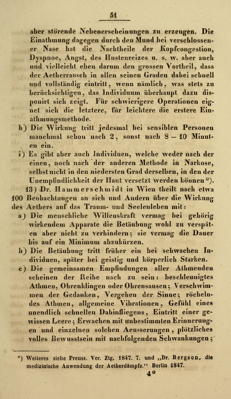 aber störende Ncbencrsclieiuungen zu erzeujjen. Die Einatliiming- dagegen durch den Mund bei verschlossen- er Nase Iiat die Nachtheile der Kopfcongestionj Dyspnoe, Angst, des Hustenreizes u. s. w. aber auch und vielleicht eben darum den grossen Vortheil, dass der Aetherrausch in allen seinen Graden dabei schnell uud vollständig eintritt, wenn nämlich, was stets zu berücksichtigen, das Individuum überhaupt dazu dis- ponirt sich zeigt. Für schwierigere Operationen eig- net sich die letztere, für leichtere die erstere Ein- athmungsmethode. h) Die Wirkung ti'itt jedesmal bei sensiblen Personen manchmai schon nach 2, sonst nach 8 — 10 Minut- en ein. i) Es gibt aber auch Individuen, welche wedet nach der einen, noch nach der anderen Methode in Narkose, selbst nicht in den niedersten Grad derselben, in den der Unempfindlichkeit der Haut versetzt werden können''). 13) Dr. Hammers chmidt in Wien theilt nach etwa 100 ßcobachtuugen an sich und Andern über die Wirkung des Aethers auf das Traum- und Seelenleben mit: aj Die menschliche Willenskraft vermag bei gehörig wirkendem Apparate die Betäubung wohl zu verspät- en aber nicht zu verhindern 5 sie vermag die Dauer bis auf ein Minimum abzukürzen. b) Die Betäubung tritt früher ein bei schwachen In- dividuen, später bei geistig und körperlich Starken. c) Die gemeinsamen Empfindungen aller Athmenden scheinen der Beihe nach zu sein: beschleunigtes Athmen, Ohrenklingen oder Ohrensausen 5 Verschwim- men der Gedanken, Vergehen der Sinne ^ röcheln- des 4thQien, allgemeine Vibrationen, Gefühl eines unendlich schnellen Dahinfliegens, Einti'itt einer ge- wissen Leere ^ Erwachen mit unbestimmten Erinnerung- en und einzelnen solchen Aeusserungen , plötzliches volles Bewusstsein mit nachfolgenden Schwankungen; *) Weiteres siehe Preuss. Ter. Ztg. 1847. 7. und ,,Dr. Bergson, die medizinische Anwendung der Aelherdämpfe. Berlin 1847. 4*>