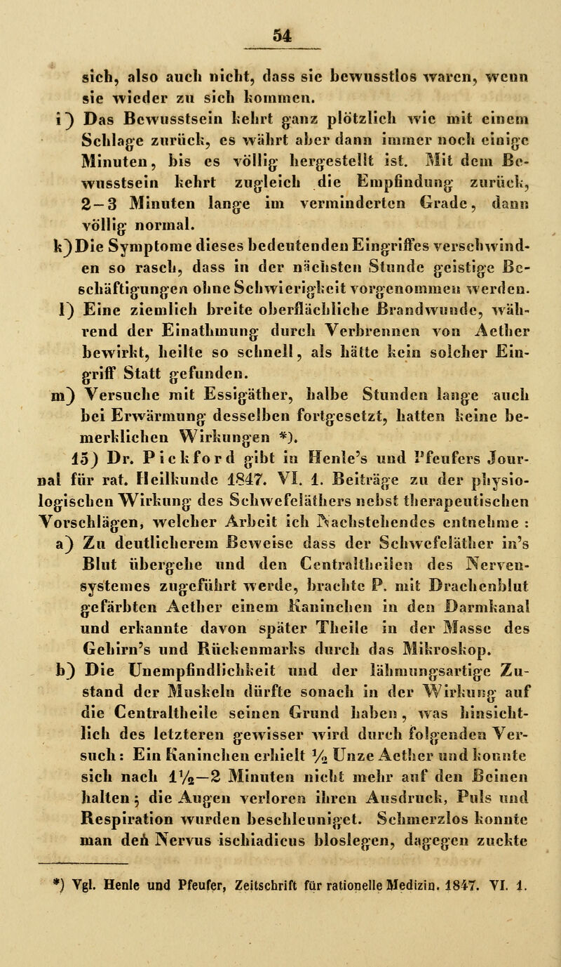 sich, also auch nicht, dass sie bewiisstlos waren, wenn sie wieder zu sich kommen, i) Das Bewusstsein hehrt ganz plötzlich wie mit einem Schlage znrücli, es währt aher dann immer noch einige Minuten, bis es völlig hergestellt ist. Mit dem Be- wusstsein kehrt zugleich die Empfindung zurück, 2—3 Minuten lange im verminderten Grade, dann völlig normal. k)Die Symptome dieses bedeutenden Eingriffes verschwind- en so rasch, dass in der nächsten Stunde geistige Be- schäftigungen ohne Schwierigkeit vorgenommen werden. 1) Eine ziemlich breite oberflächliche Brandwunde, wäh- rend der Einathmung durch Verbrennen von Aether bewirkt, heilte so schnell, als hätte kein solcher Ein- griff Statt gefunden, m) Versuche mit Essigäther, halbe Stunden lange auch bei Erwärmung desselben fortgesetzt, hatten keine be- merklichen Wirkungen *). 15) Dr. Pickford gibt in Henle's und Pfeufers Jour- nal für rat. Fleilkunde 1847. VI. 1. Beiträge zu der physio- logischen Wirkung des Schwefeläthers nebst therapeutischen Vorschlägen, welcher Arbeit ich P^achstehendes entnehme : a) Zu deutlicherem Beweise dass der Schwefeläther in's Blut übergehe und den Centraltheiteii des Nerven- systemes zugeführt werde, brachte P. mit Drachenblut gefärbten Aether einem Kaninchen in den Darmkanal und erkannte davon später Theile in der Masse des Gehirn's und Rückenmarks durch das Mikroskop. b) Die ünempfindlichkeit und der lähmungsartige Zu- stand der Muskeln dürfte sonach in der Wirkung auf die Centraltheile seinen Grund haben, was hinsicht- lich des letzteren gewisser wird durch folgenden Ver- such : Ein Kaninchen erhielt V« Unze Aether und konnte sich nach IVa—2 Minuten nicht mehr auf den Beinen halten, die Augen verloren ihren Ausdruck, Puls und Respiration wurden beschleuniget. Schmerzlos konnte man deh Nervus ischiadicus bloslegen, dagegen zuckte *} Vgl. Henle und Pfeufer, Zeitschrift für rationelle Medizin. 1847. VI. 1.