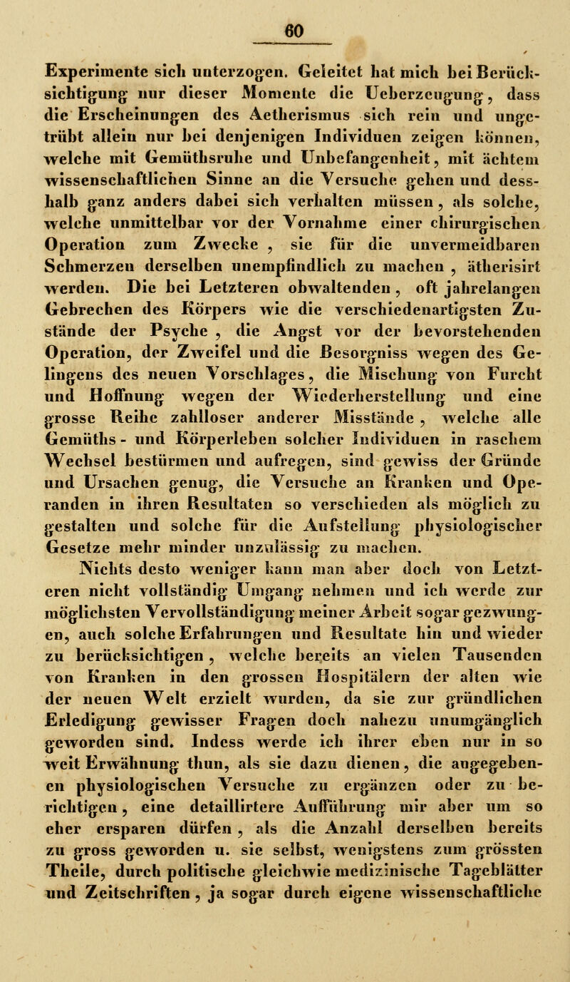 Experimente sich unterzogen. Geleitet hat mich hei Berück- sichtigung* nur dieser Momente die Ueherzeugung, dass die Erscheinungen des Aetherismus sich rein und unge- trüht allein nur hei denjenigen Individuen zeigen können, welche mit Gemüthsruhe und Unhefangenheit, mit achtem wissenschaftlichen Sinne an die Versuche gehen und dess- halb ganz anders dabei sich verhalten müssen , als solche, welche unmittelbar vor der Vornahme einer chirurgischen Operation zum Zwecke , sie für die unvermeidbaren Schmerzen derselben unempfindlich zu machen , ätherisirt werden. Die bei Letzteren obwaltenden , oft jahrelangen Gebrechen des Körpers wie die verschiedenartigsten Zu- stände der Psyche , die Angst vor der bevorstehenden Operation, der Zweifel und die ßesorgniss wegen des Ge- lingens des neuen Vorschlages, die Mischung von Furcht und Hoffnung wegen der Wiederherstellung und eine grosse Reihe zahlloser anderer Misstände , welche alle Gemüths - und Körperleben solcher Individuen in raschem Wechsel bestürmen und aufregen, sind gewiss der Gründe und Ursachen genug, die Versuche an Kranken und Ope- randen in ihren Resultaten so verschieden als möglich zu gestalten und solche für die Aufstellung physiologischer Gesetze mehr minder unzulässig zu machen. Nichts desto weniger kann man aber doch von Letzt- eren nicht vollständig Umgang nehmen und ich werde zur möglichsten Vervollständigung meiner Arbeit sogar gezwung- en, auch solche Erfahrungen und Resultate hin und wieder zu berücksichtigen, welche bereits an vielen Tausenden von Kranken in den grossen Hospitälern der alten wie der neuen Welt erzielt wurden, da sie zur gründlichen Erledigung gewisser Fragen doch nahezu unumgänglich geworden sind, Indess werde ich ihrer eben nur in so Weit Erwähnung thun, als sie dazu dienen, die angegeben- en physiologischen Versuche zu ergänzen oder zu be- richtigen 5 eine detaillirtere AufiTahrung mir aber um so eher ersparen dürfen , als die Anzahl derselben bereits zu gross geworden u. sie selbst, wenigstens zum grössten Theile, durch politische gleichwie medizinische Tageblätter und Zeitschriften , ja sogar durch eigene wissenschaftliche