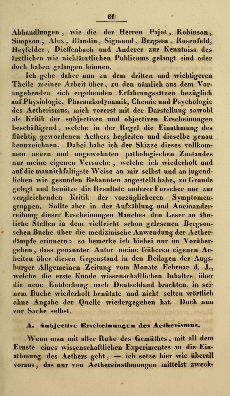 AbliandluDg'CD , wie die der Herren Pajot , Robiusoa^ Simpson 5 Alex, Blandin, Sigmund, Bergson , Roseufeld, Heyfelder , Dieffenbach und Anderer zur Kenntuiss des ärztlicben wie niclilärztlichen Publicums gelangt sind oder doch haben gelangen können. leb gelic daher nun zu dem dritten und wichtigeren Theile meiner Arbeit über, zu den nämlich aus dem Vor- angehenden sich ergebenden Erfahrungssätzen bezüglich auf Physiologie, Pharmakodynamik, Chemie und Psychologie des Aetherismus, mich vorerst mit der Darstelluug sowohl als Kritik der subjectiven und objectiven Erscheinungen beschäftigend, welche in der Regel die Einathmung des flüchtig gewordenen Aethers begleiten und dieselbe genau kennzeichnen. Dabei habe ich der Skizze dieses vollkom- men neuen und ungewohnten pathologischen Zustandes nur meine eigenen Versuche , welche ich wiederholt und auf die mannichfaltigste Weise an mir selbst und an jugend- lichen wie gesunden Bekannten ang^estellt habe, zu Grunde gelegt und benütze die Resultate anderer Forscher nur zur vergleichenden Kritik der vorzüglicheren Symptomen- gruppen. Sollte aber in der Aufzählung und Aneinander- reihung dieser Erscheinungen Manches den Leser an ähn- liche Stellen in dem vielleicht schon gelesenen Bergson- schen Buche über die medizinische Anwendung der Aether- dämpfe erinnern: so bemerke ich hiebei nur im Vorüber- gehen , dass genannter Autor meine früheren eigenen Ar- beiten über diesen Gegenstand in den Beilagen der Augs- bürger Allgemeinen Zeitung vom Monate Februar d. J., welche die erste Kunde wissenschaftlichen Inhaltes über die neue Entdeckung nach Deutschland brachten, in sei- nem Buche wiederholt benützte und nicht selten wörtlich ohne Angabe der Quelle wiedergegeben hat. Doch nun zur Sache selbst. A* Subjecfive JErsiclieinniig^eii des Aetl&erismiist* Wenn man mit aller Ruhe des Gemüthes, mit all dem Ernste eines wissenschaftlichen Experimentes an die Ein- athmung des Aethers geht, — ich setze hier wie überall voraus j das nur von Aethereinathmungen mittelst zweck-