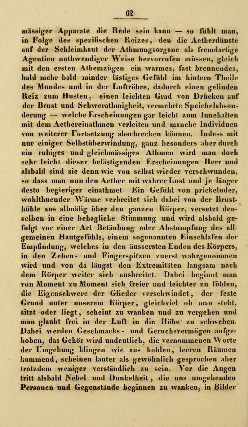 massiger Apparate die Rede sein kann — so fühlt man, in Folge des spezifischen Reizes, den die Aetherdünste anf der Schleimhaut der Athmungsorgane als fremdartige Agentien nothwendiger Weise hervorrufen müssen, gleich mit den ersten Athemzügen ein warmes, fast brennendes, bald mehr bald minder lästiges Gefühl im hintern Theile des Mundes und in der Luftröhre, dadurch einen gelinden Reiz zum Husten, einen leichten Grad von Drücken auf der Brust und Schwerathmigkeit, vermehrte Speichelabson- derung — welche Erscheinungen gar leicht zum Innehalten mit dem Aethereinathmen verleiten und manche Individuen VöÄ weiterer Fortsetzung abschrecken können. Indess mit nur einiger Selbstüberwindung, ganz besonders aber durch ein ruhiges und gleichmässiges Athmen wird man doch sehr leicht dieser belästigenden Erscheinungen Herr und alsbald sind sie denn wie von selbst wieder verschwunden, so dass man nun den Aether mit wahrer Lust und je länger desto begieriger einathmet. Ein Gefühl von prickelnder, wohlthuender Wärme verbreitet sich dabei von der Brust- höhle aus allmälig über den ganzen Körper, versetzt den- selben in eine behagliche Stimmung und wird alsbald ge- folgt vor einer Art Betäubung oder Abstumpfung des all- gemeinen Hautgefühls, einem sogenannten Einschlafen der Empfindung-, welches in den äussersten Enden des Körpers, in den Zehen- und Fingerspitzen zuerst wahrgenommen wird und von da längst den Extremitäten langsam nach dem Körper weiter sich ausbreitet. Dabei beginnt man von Moment zu Moment sich freier und leichter zu fühlen, die Eigenschwere der Glieder verschwindet, der feste Grund unter unserem Körper, gleichviel ob man steht, sitzt oder liegt, scheint zu wanken und zu vergehen und man glaubt frei in der Luft in die Höhe zu schweben. Dabei werden Geschmacks- und Geruchsvermögen aufge- hoben, das Gehör wird undeutlich, die vernommenen Worte der Umgebung klingen wie aus hohlen, leeren Räumen kommend, scheinen lauter als gewöhnlich gesprochen aber trotzdem weniger verständlieh zu sein. Vor die Augen tritt alsbald Nebel und Dunkelheit, die uns umgebenden Personen und Gegenstände beginnen zu wanken, in Bilder