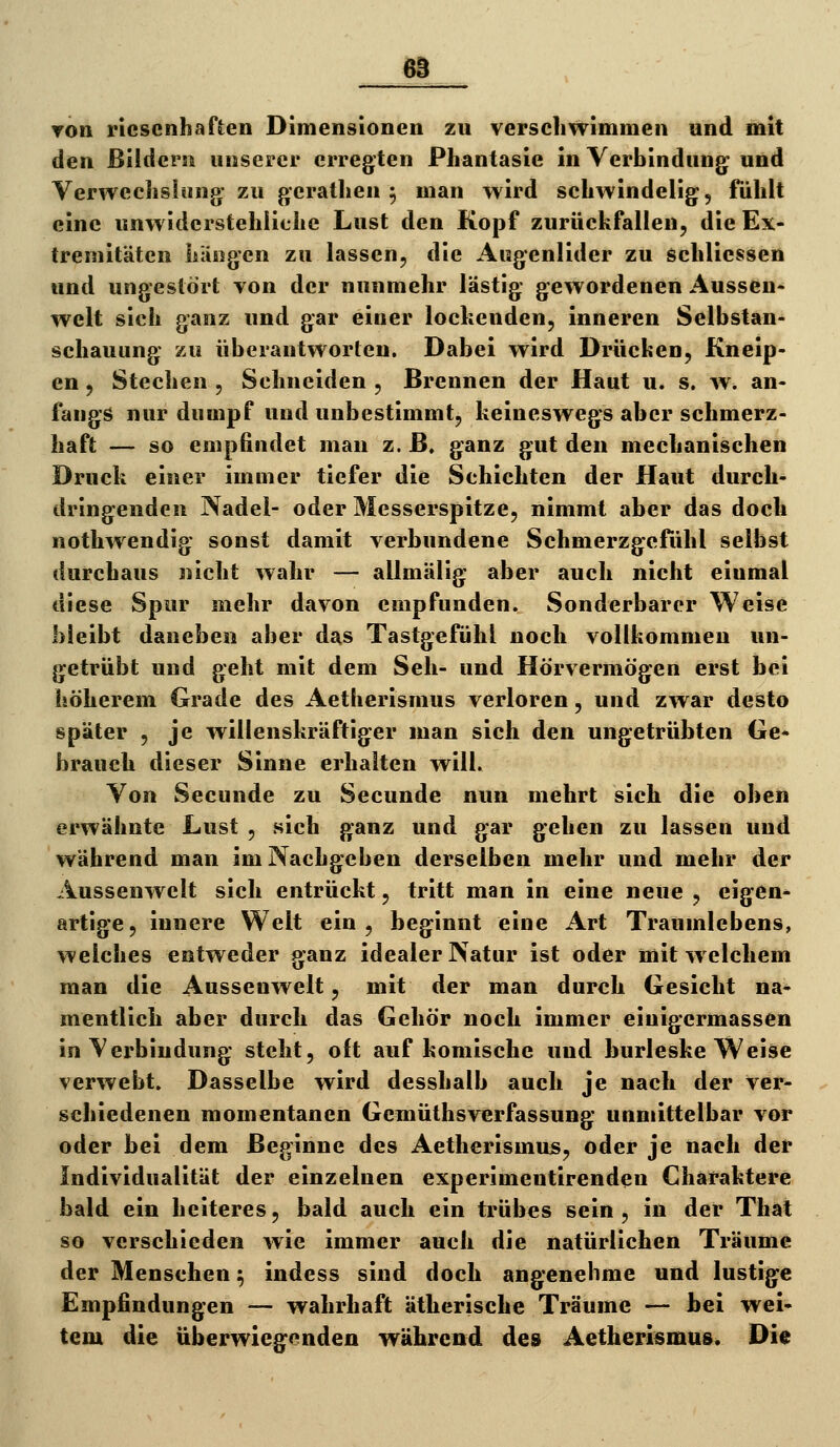 ▼Ott riesenhaften Dimensionen zu verschwimmen und mit den ßildersi unserer erregten Phantasie in Yerbindung und Verwechslung: zu gerathen 5 man wird schwindelig, fühlt eine unwiderstehliche Lust den Kopf zurückfallen, die Ex- tremitäten hiiDgen zu lassen, die Augenlider zu schliessen und ungestört von der nunmehr lästig gewordenen Aussen- weit sich ganz und gar einer lockenden, inneren Selbstan- schauung zu überantworten. Dabei wird Drücken, Kneip- en , Stechen , Schneiden , Brennen der Haut u. s. w. an- fangs nur dumpf und unbestimmt, keineswegs aber schmerz- haft — so empfindet man z. ß. ganz gut den mechanischen Druck einer immer tiefer die Schichten der Haut durch- dringenden Nadel- oder Messerspitze, nimmt aber das doch nothwendig sonst damit verbundene Schmerzgefühl selbst durchaus nicht wahr — allmälig aber auch nicht einmal diese Spur mehr davon empfunden. Sonderbarer Weise bleibt daneben aber das Tastgefühl noch vollkommen un- getrübt und geht mit dem Seh- und Hörvermögen erst bei höherem Grade des Aetherismus verloren, und zwar desto später , je willenskräftiger man sich den ungetrübten Ge- brauch dieser Sinne erhalten will. Von Secunde zu Secunde nun mehrt sich die oben erwähnte Lust , sich ganz und gar gehen zu lassen und während man im Nachgeben derselben mehr und mehr der Aussenwelt sich entrückt, tritt man in eine neue , eigen* artige, innere Welt ein , beginnt eine Art Traumlebens, welches entweder ganz idealer Natur ist oder mit w elchem man die Aussenwelt, mit der man durch Gesicht na* mentlich aber durch das Gehör noch immer einigermassen in Verbindung steht, oft auf komische und burleske Weise verwebt. Dasselbe wird desshalb auch je nach der ver- schiedenen momentanen Gemüthsverfassung unmittelbar vor oder bei dem Beginne des Aetherismus, oder je nach der Individualität der einzelnen experimentirenden Charaktere bald ein heiteres, bald auch ein trübes sein, in der That so verschieden wie immer auch die natürlichen Träume der Menschen; indess sind doch angenehme und lustige Empfindungen — wahrhaft ätherische Träume — bei wei- tem die überwiegenden während des Aetherismus. Die