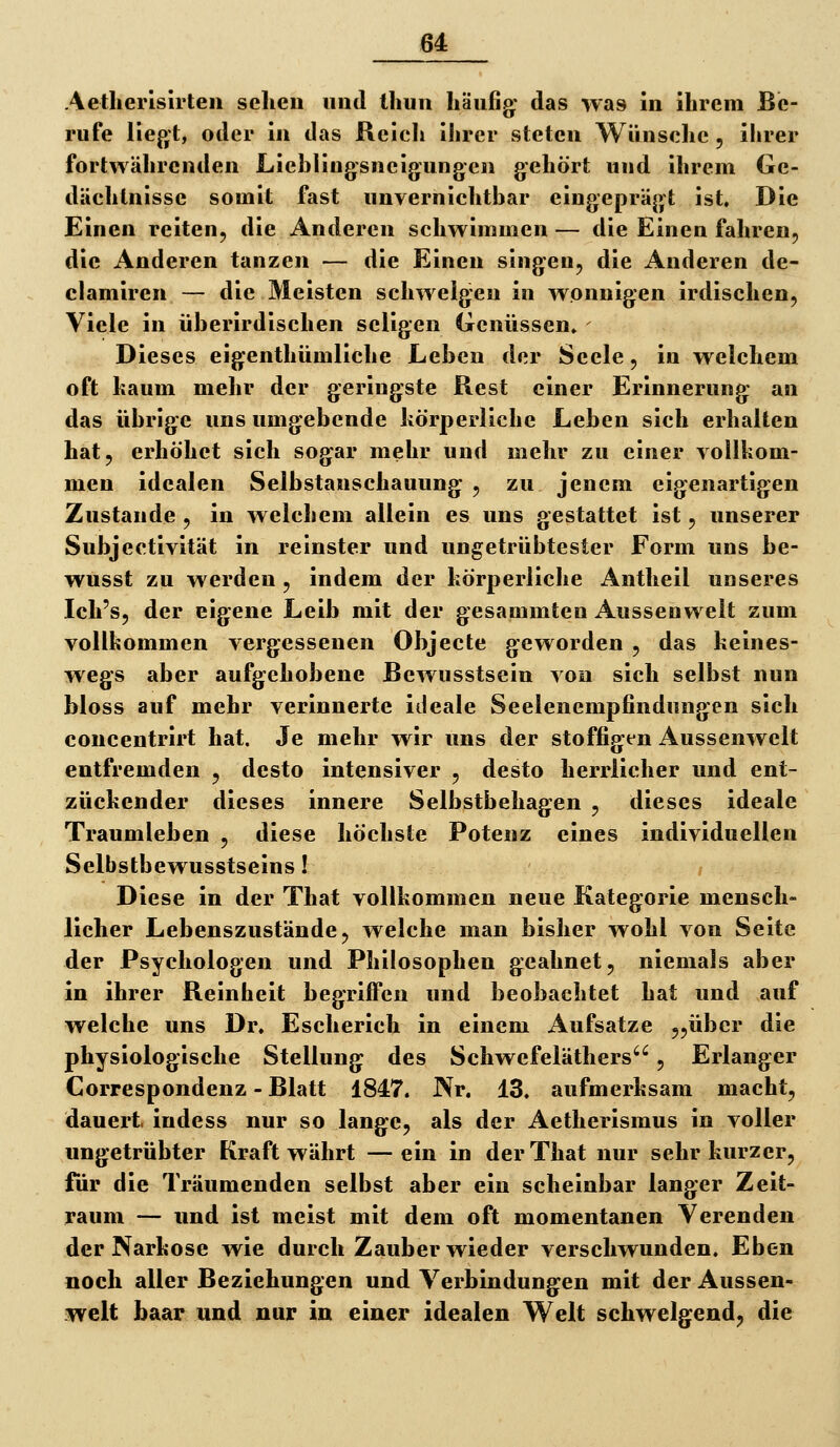 Aetlierlsirleii scheu und lliuu häufig^- das was iu ibrem Be- rufe liegt, oder iu das Rcicli ihrer steten Wünsche , ihrer fortwährenden Lieblingsneigungcn gehört und ihrem Ge- dächtnisse somit fast unvernichtbar eingeprägt ist. Die Einen reiten, die Anderen schwimmen — die Einen fahren, die Anderen tanzen — die Einen singen, die Anderen de- elamiren — die Meisten schwelgen in wonnigen irdischen, Viele in überirdischen seligen (jrcnüssen. Dieses eigenthümliche Leben der Seele, iu welchem oft kaum mehr der geringste Rest einer Erinnerung au das übrige uns umgebende körperliche Leben sich erhalten hat, erhöhet sich sogar mehr und mehr zu einer vollkom- men idealen Selbstanschauung , zu jenem eigenartigen Zustaude , in welchem allein es uns gestattet ist, unserer Subjectivität in reinster und ungetrübtester Form uns be- wusst zu werden , indem der körperliche Antheil unseres Ich's, der eigene Leib mit der gesammten Aussenwelt zum Yollkommen vergessenen Objecte geworden , das keines- wegs aber aufgehobene Bewusstseiu von sich selbst nun bloss auf mehr verinnerte ideale Seelenempfindungen sich concentrirt hat. Je mehr wir uns der stoffigtn Aussenwelt entfremden , desto intensiver , desto herrlicher und ent- zückender dieses innere Selbstbehagen , dieses ideale Traumleben , diese höchste Potenz eines individuellen Selbstbewusstseins I Diese in der That vollkommen neue Kategorie mensch- licher Lebenszustände, welche man bisher wohl von Seite der Psychologen und Philosophen geahnet, niemals aber in ihrer Reinheit begriffen und beobachtet hat und auf welche uns Dr. Escherich in einem Aufsatze 5,über die physiologische Stellung des Schwefeläthers, Erlanger Correspondenz - Blatt 1847. Nr, 13. aufmerksam macht, dauert, indess nur so lange, als der Aetherismus in voller ungetrübter Kraft währt —ein in der That nur sehr kurzer, für die Träumenden selbst aber ein scheinbar langer Zeit- raum — und ist meist mit dem oft momentanen Verenden der Narkose wie durch Zauber wieder verschwunden. Eben noch aller Beziehungen und Verbindungen mit der Aussen- welt haar und nur in einer idealen Welt schwelgend, die