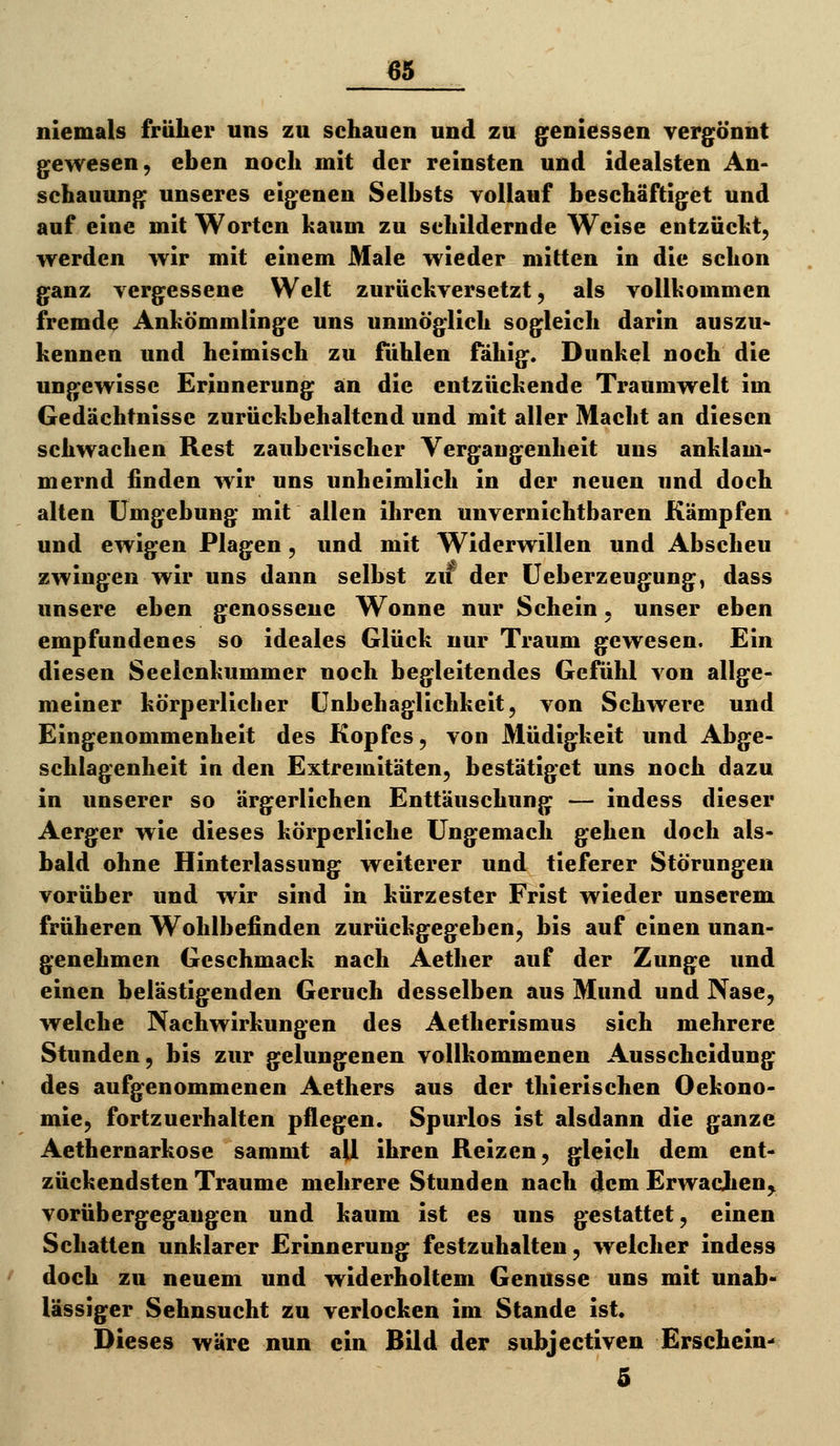 niemals früher uns zu schauen und zu geniessen vergönnt gewesen, eben noch mit der reinsten und idealsten An- schauung unseres eigenen Selbsts vollauf beschäftiget und auf eine mit Worten kaum zu schildernde Weise entzücht, werden wir mit einem Male wieder mitten in die schon ganz vergessene Welt zurückversetzt, als vollkommen fremde Ankömmlinge uns unmöglich sogleich darin auszu« kennen und heimisch zu fühlen fähig. Dunkel noch die ungewisse Erinnerung an die entzückende Traumwelt im Gedächtnisse zurückbehaltend und mit aller Macht an diesen schwachen Rest zauberischer Vergangenheit uns anklam- mernd finden wir uns unheimlich in der neuen und doch alten Umgebung mit allen ihren unvernichtbaren Kämpfen und ewigen Plagen, und mit Widerwillen und Abscheu zwingen wir uns dann selbst zu der üeberzeugung, dass unsere eben genossene Wonne nur Schein. unser eben empfundenes so ideales Glück nur Traum gewesen. Ein diesen Seelcnkummer noch begleitendes Gefühl von allge- meiner körperlicher (Jnbehaglichkeit, von Schwere und Eingenommenheit des Kopfes, von Müdigkeit und Abge- schlagenheit in den Extremitäten, bestätiget uns noch dazu in unserer so ärgerlichen Enttäuschung — indess dieser Aerger wie dieses körperliche Ungemach gehen doch als- bald ohne Hinterlassung weiterer und tieferer Störungen vorüber und wir sind in kürzester Frist wieder unserem früheren Wohlbefinden zurückgegeben, bis auf einen unan- genehmen Geschmack nach Aether auf der Zunge und einen belästigenden Geruch desselben aus Mund und Nase, welche Nachwirkungen des Aetherismus sich mehrere Stunden, bis zur gelungenen vollkommenen Ausscheidung des aufgenommenen Aethers aus der thierischen Oekono- mie, fortzuerhalten pflegen. Spurlos ist alsdann die ganze Aetfaernarkose sammt aU ihren Reizen, gleich dem ent- zückendsten Traume mehrere Stunden nach dem Erwachen^ vorübergegangen und kaum ist es uns gestattet, einen Schatten unklarer Erinnerung festzuhalten, welcher indess doch zu neuem und widerholtem Genüsse uns mit unab- lässiger Sehnsucht zu verlocken im Stande ist. Dieses wäre nun ein Bild der subjectiven Erschein- 5