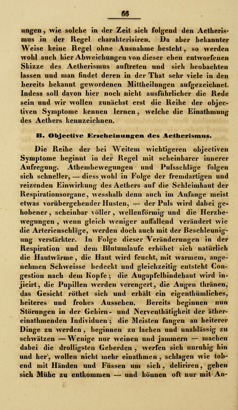 ung^en, wie solche in der Zeit sich folg^end den Aetheris- miis in der Reg^el charahlcrisiren. Da aber bekannter Weise keine Regel ohne Ausnahme besteht, so werden wohl auch hier Abweichungen von dieser eben entworfenen Skizze des Aetherismus auftreten und sich beobachten lassen und man findet deren in der That sehr viele in den bereits bekannt gewordenen Mittheilungen aufgezeichnet. Indess soll davon hier noch nicht ausführlicher die Rede sein und wir wollen zunächst erst die Reihe der objec- tiven Symptome kennen lernen, welche die Einathmung des Aethers kennzeichnen. B« Objective Krsclieinung^en des Aetlierismus. Die Reihe der bei Weitem wichtigeren objectiven Symptome beginnt in der Regel mit scheinbarer innerer Aufregung. Athembcwegungen und Pulsschläge folgen sich schneller, — diess.wohl in Folge der fremdartigen und reizenden Einwirkung des Aethers auf die Schleimhaut der Respirationsorgane 5 wesshalb denn auch im Anfange meist etwas vorübergehender Husten, — der Puls wird dabei ge- hobener 5 scheinbar völler, wellenförmig und die Herzbe- wegungen , wenn gleich weniger auffallend verändert wie die Arterienschläge, werden doch auch mit der Reschleunig- ung verstärkter. In Folge dieser Veränderungen in der Respiration und dem Rlutumlaufe erhöhet sich natürlich die Hautwärme , die Haut wird feucht, mit warmem, ange- nehmen Schweisse bedeckt und gleichzeitig entsteht Con- gestion nach dem Kopfe ^ die Augapfelbindehaut wird in- jicirt, die Pupillen werden verengert, die Augen thränen, das Gesicht röthet sich und erhält ein eigenthümliches, heiteres und frohes Aussehen. Rereits beginnen nun Störungen in der Gehirn- und Nerventhätigkeit der äther- einathmendeu Individuen 5 die Meisten fangen an heiterer Dinge zu werden, beginnen zu lachen und unablässig zu schwätzen •—Wenige nur weinen und jammern — machen dabei die drolligsten Geberden , werfen sich unruhig hin und her', wollen nicht mehr einathmen , schlagen wie tob- end mit Händen und Füssen um sich, dcliriren, geben sich Mühe zu entkommen — und können oft nur mit An-