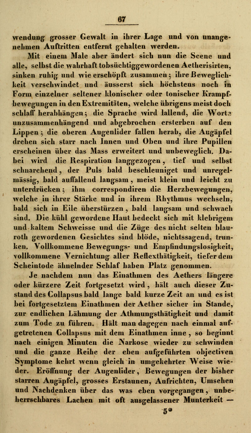 Wendung grosser Gewalt in ihrer Lage und von unange- nehmen Auftritten entfernt gehalten werden. Mit einem Male aber ändert sich nun die Scene und alle, selbst die wahrhaft tobsüchtiggewordenen Aetherisirten, sinken ruhig und wie erschöpft zusammen^ ihre Beweglich- keit verschwindet und äusserst sich höchstens noch in Form einzelner seltener klonischer oder tonischer Krampfr bewegungen in den Extremitäten, welche übrigens meist doch schlaff herabhängen 5 die Sprache wird lallend, die Wort?, unzusammenhängend und abgebrochen ersterben auf den Lippen ^ die oberen Augenlider fallen herab, die Augäpfel drehen sich starr nach Innen und Oben und ihre Pupillen erscheinen über das Mass erweitert und unbeweglich. Da- bei wird die Respiration langgezogen, tief und selbst schnarchend, der Puls bald beschleuniget und unregel- mässig, bald auffallend langsam, meist klein und leicht zu unterdrücken 5 ihm correspondiren die Herzbewegungen, welche in ihrer Stärke und in ihrem Rhythmus wechseln, bald sich in Eile überstürzen , bald langsam und schwach sind. Die kühl gewordene Haut bedeckt sich mit klebrigem und kaltem Schweisse und die Züge des nicht selten blau- roth gewordenen Gesichtes sind blöde, nichtssagend, trun- ken. Vollkommene ßewegungs- und Empfindungslosigkeit, vollkommene Vernichtung aller Reflexthätigkeit, tiefer dem Scheintode ähnelnder Schlaf haben Platz genommen. Je nachdem nun das Einathmen des Aethers längere oder kürzere Zeit fortgesetzt wird, hält auch dieser Zu- stand des Gollapsus bald lange bald kurze Zeit an und es ist bei fortgesetztem Einathmen der Aether sicher im Stande, zur endlichen Lähmung der Athmungsthätigkeit und damit zum Tode zu führen. Hält man dagegen nach einmal auf- getretenen Collapsus mit dem Einathmen inne , so beginnt nach einigen Minuten die Narkose wieder zu schwinden und die ganze Reihe der eben aufgeführten objectiven Symptome kehrt wenn gleich in umgekehrter Weise wie- der. Eröffnung der Augenlider, Bewegungen der bisher starren Augäpfel, grosses Erstaunen, Aufrichten, Umsehen und Nachdenken über das was eben vorgegangen, unbe- herrschbares Lachen mit oft ausgelassener Munterkeit —