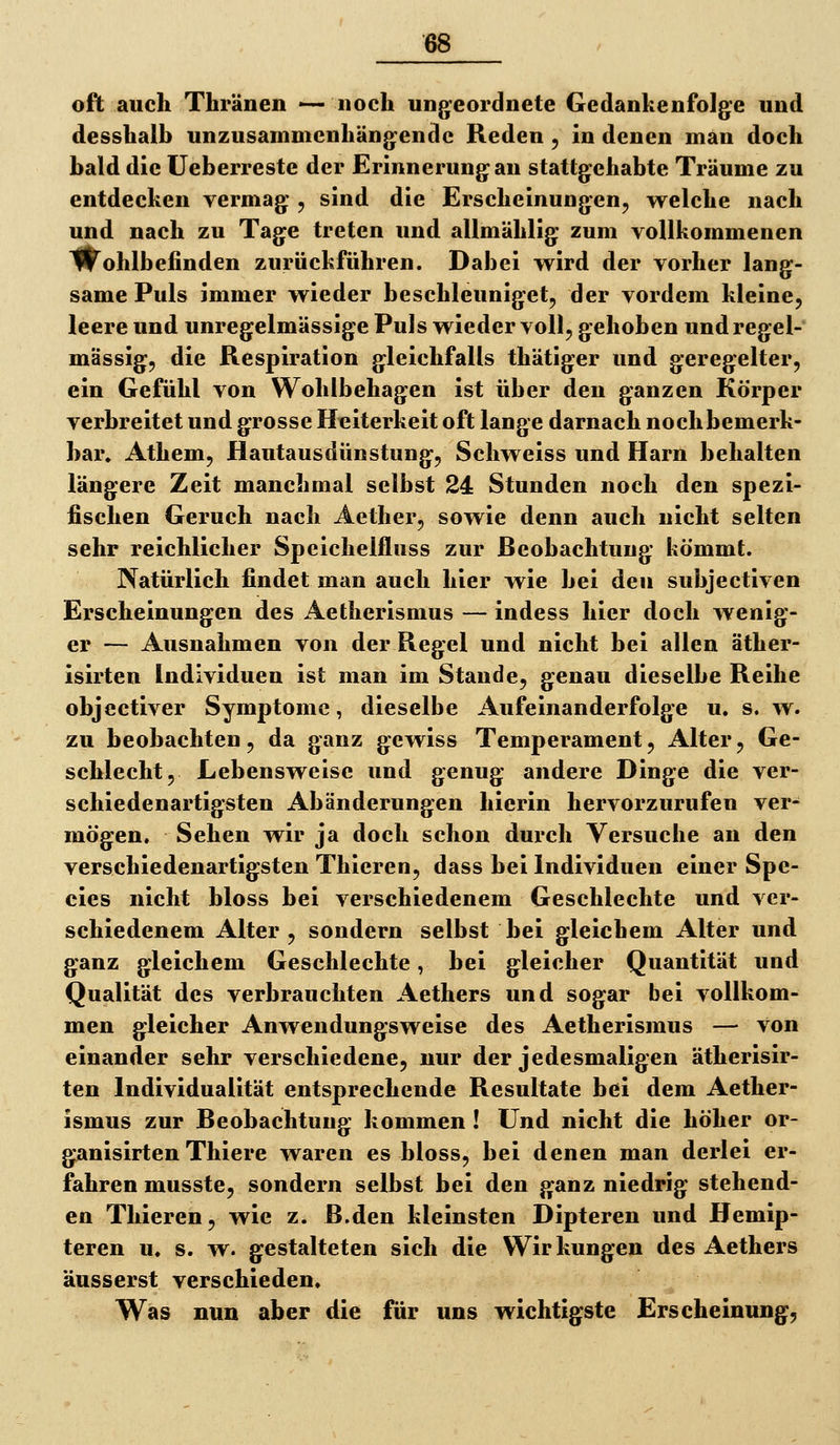 oft auch Thränen — noch ungeordnete Gedankenfolge und desshalb unzusammenhängende Reden , in denen man doch bald die üeberreste der Erinnerung an stattgehabte Träume zu entdecken vermag , sind die Erscheinungen, welche nach und nach zu Tage treten und allmählig zum yollkommenen Wohlbefinden zurückführen. Dabei wird der vorher lang- same Puls immer wieder beschleuniget, der vordem kleine, leere und unregelmässige Puls wieder voll, gehoben und regel- mässig, die Respiration gleichfalls thätiger und geregelter, ein Gefühl von Wohlbehagen ist über den ganzen Körper verbreitet und grosse Heiterkeit oft lange darnach nochbemerk- bar» Athem, Hautausdünstung, Schweiss und Harn behalten längere Zeit manchmal selbst 24 Stunden noch den spezi- fischen Geruch nach Aether, sowie denn auch nicht selten sehr reichlicher Speichelfluss zur Beobachtung kömmt. Natürlich findet man auch hier wie bei den subjectiven Erscheinungen des Aetherismus — indess hier doch wenig- er — Ausnahmen von der Regel und nicht bei allen äther- isirten Individuen ist man im Staude, genau dieselbe Reihe objectiver Symptome, dieselbe Aufeinanderfolge u, s. w. zu beobachten, da ganz gewiss Temperament, Alter, Ge- schlecht, Lebensweise und genug andere Dinge die ver- schiedenartigsten Abänderungen hierin hervorzurufen ver- mögen. Sehen wir ja doch schon durch Versuche an den verschiedenartigsten Thieren, dass bei Individuen einer Spe- cies nicht bloss bei verschiedenem Geschlechte und ver- schiedenem Alter, sondern selbst bei gleichem Alter und ganz gleichem Geschlechte, bei gleicher Quantität und Qualität des verbrauchten Aethers und sogar bei vollkom- men gleicher Anwendungsweise des Aetherismus — von einander sehr verschiedene, nur der jedesmaligen ätherisir- ten Individualität entsprechende Resultate bei dem Aether- ismus zur Beobachtung kommen ! Und nicht die höher or- ganisirten Thiere waren es bloss, bei denen man derlei er- fahren musste, sondern selbst bei den ganz niedrig stehend- en Thieren, wie z. B.den kleinsten Dipteren und Hemip- teren u. s. w. gestalteten sich die Wirkungen des Aethers äusserst verschieden. Was nun aber die für uns wichtigste Erscheinung,