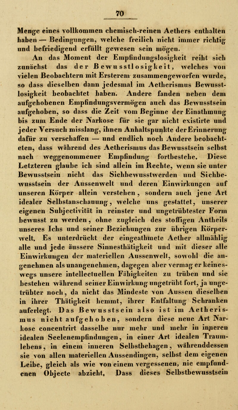 Menge eines vollkommen cliemisch-reinen Aethers enthalten haben — Bedingimgcn, welche freilieh nicht immer richtig und befriedigend erfüllt gewesen sein mögen. An das Moment der Empfindungslosigkeit reiht sich zunächst das der ßewusstlosigkeit, welches von vielen Beobachtern mit Ersterem zusammengeworfen wurde, so dass dieselben dann jedesmal im Aetherismus ßewusst- losigkeit beobachtet haben. Andere fanden neben dem aufgehobenen Empfindungsvermögen auch das ßewusstsein aufgehoben, so dass die Zeit vom Beginne der Einathmung bis zum Ende der Narkose für sie gar nicht existirte und jeder Versuch misslang, ihnen Anhaltspunkte der Erinnerung dafür zu verschaiFen — und endlich noch Andere beobacht- eten, dass während des Aetherismus das ßewusstsein selbst nach weggenommener Empfindung fortbestehe. Diese Letzteren glaube ich sind allein im ßechte, wenn sie unter ßewusstsein nicht das Sichbewusstwerden und Sichbe- wusstsein der Aussenwelt und deren Einwirkungen auf unseren Körper allein verstehen , sondern auch jene Art idealer Selbstanschauung, welche uns gestattet, unserer eigenen Subjectivität in reinster und ungetrübtester Form bewusst zu werden, ohne zugleich des stolfigen Antheils unseres Ichs und seiner Beziehungen zur übrigen Körper- welt. Es unterdrückt der eingeathmete Aether allmählig alle und jede äussere Sinnesthätigkeit und mit dieser alle Einwirkungen der materiellen Aussenwelt, sowohl die an- genehmen als unangenehmen, dagegen aber vermag er keines- wegs unsere intellectuellen Fähigkeiten zu trüben und sie bestehen während seiner Einwirkung ungetrübt fort, ja unge- trübter noch, da nicht das Mindeste von Aussen dieselben in ihrer Thätigkeit hemmt, ihrer Kntfaltung Schranken auferlegl;. Das ßewusstsein also ist im Aetheris- mus nicht aufgehoben, sondern diese neue Art Nar- kose concentrirt dasselbe nur mehr und mehr in inneren idealen Seelenempfindungen, in einer Art idealen Traum- lebens, in einem inneren Selbstbehagen, währenddessen sie von allen materiellen Aussendingen, selbst dem eigenen Leibe, gleich als wie von einem vergessenen, nie empfund- enen Objecte abzieht, Dass dieses Selbstbewusstsein