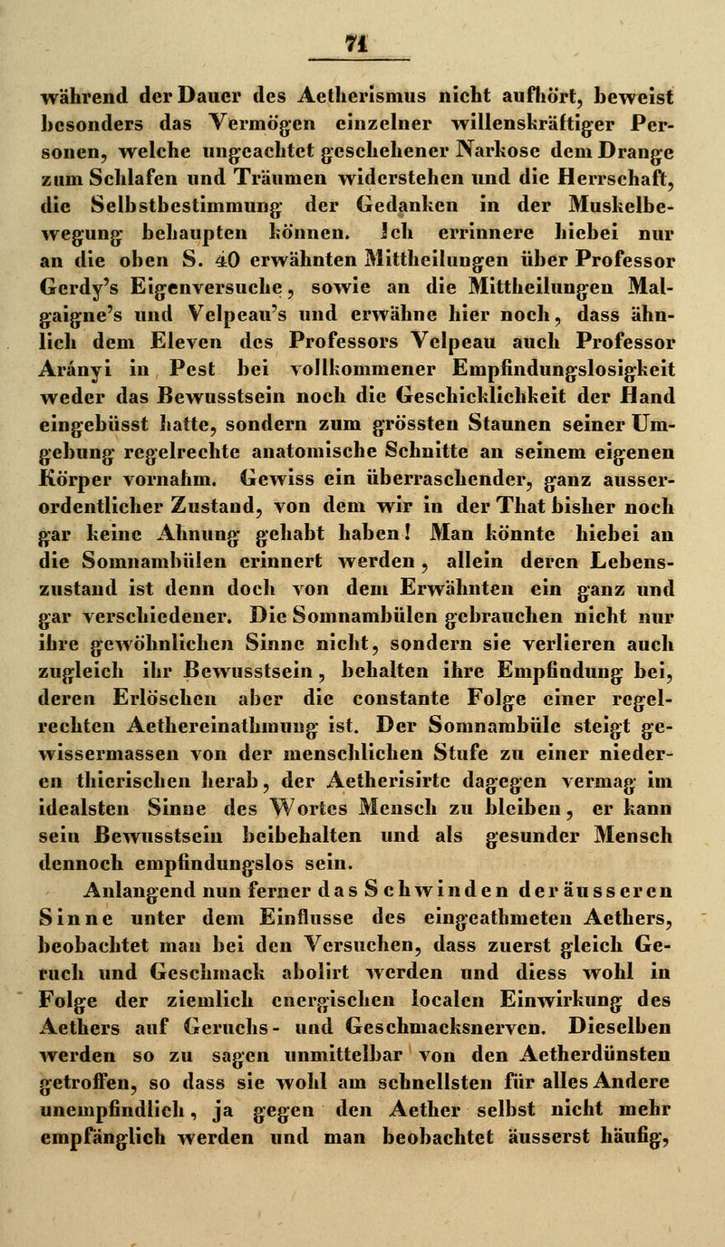 n während der Dauer des Aetherismus nicht aufliört, beweist besonders das Vermögen einzelner willenskräftig^er Per- sonen, welche ungeachtet geschehener Narkose dem Drange zum Schlafen und Träumen widerstehen und die Herrschaft, die Selbstbestimmung der Gedanken in der Muskelbe- wegung behaupten können. ich errinnere hiebei nur an die oben S. 40 erwähnten Mittheilungen über Professor Gerdy's Eigenversuche, sowie an die Mittheilungen Mal- gaigne's und Velpeau's und erwähne hier noch, dass ähn- lich dem Eleven des Professors Velpeau auch Professor Aränyi in Pest bei vollkommener Empfindungslosigkeit weder das Bewusstsein noch die Geschicklichkeit der Hand eingebüsst hatte, sondern zum grössten Staunen seiner Um- gebung regelrechte anatomische Schnitte an seinem eigenen Körper vornahm. Gewiss ein überraschender, ganz ausser- ordentlicher Zustand, von dem wir in der That bisher noch gar keine Ahnung gehabt haben! Man könnte hiebei an die Somnambulen erinnert werden , allein deren Lebens- zustaud ist denn doch von dem Erwähnten ein ganz und gar verschiedener. Die Somnambulen gebrauchen nicht nur ihre gewöhnlichen Sinne nicht, sondern sie verlieren auch zugleich ihr Bewusstsein, behalten ihre Empfindung bei, deren Erlöschen aber die constante Folge einer regel- rechten Aethereinathmung ist. Der Somnambule steigt ge- wissermassen von der menschlichen Stufe zu einer nieder- en thierischen herab, der Aetherisirtc dagegen vermag im idealsten Sinne des Wortes Mensch zu bleiben, er kann sein Bewusstsein beibehalten und als gesunder Mensch dennoch empfindungslos sein. Anlangend nun ferner das Schwinden der äusseren Sinne unter dem Einflüsse des eingeathmeten Aethers, beobachtet man bei den Versuchen, dass zuerst gleich Ge- tuch und Geschmack abolirt werden und diess wohl in Folge der ziemlich energischen iocalen Einwirkung des Aethers auf Geruchs- und Geschmacksnerven. Dieselben werden so zu sagen unmittelbar von den Aetherdünsten getroffen, so dass sie wohl am schnellsten für alles Andere unempfindlich, ja gegen den Aether selbst nicht mehr empfänglich werden und man beobachtet äusserst häufig,