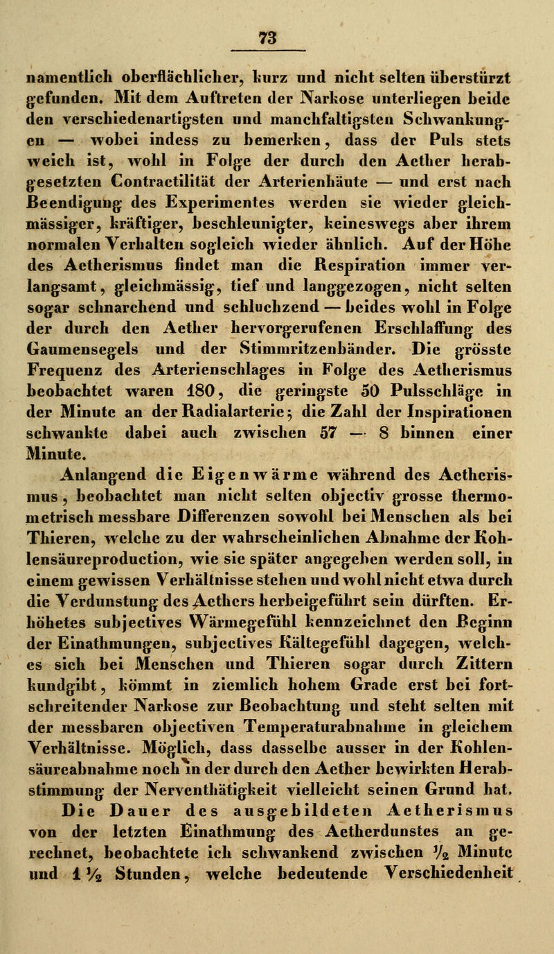 namentlich oberflächlicher, hurz und nicht selten überstürzt gefunden. Mit dem Auftreten der Narkose unterliegen beide den verschiedenartigsten und manchfaltigsten Schwankung- en — wobei indess zu bemerken, dass der Puls stets weich ist, wohl in Folge der durch den Aether herab- gesetzten Contractilität der Arterienhäute — und erst nach Beendigung des Experimentes werden sie wieder gleich- massiger, kräftiger, beschleunigter, keineswegs aber ihrem normalen Verhalten sogleich wieder ähnlich. Auf der Höhe des Aetherismus findet man die Respiration immer ver- langsamt, gleichmässig, tief und langgezogen, nicht selten sogar schnarchend und schluchzend — beides wohl in Folge der durch den Aether hervorgerufenen Erschlaffung des Gaumensegels und der Stimmritzenbänder. Die grösste Frequenz des Arterienschlages in Folge des Aetherismus beobachtet waren 180, die geringste 50 Pulsschläge in der Minute an der Radialarterie 5 die Zahl der Inspirationen schwankte dabei auch zwischen 57 — 8 binnen einer Minute. Anlangend die Eigenwärme während des Aetheris- mus , beobachtet man nicht selten objectiv grosse thermo- metrisch messbare Differenzen sowohl bei Menschen als bei Thieren, welche zu der wahrscheinlichen Abnahme der Koh- lensäureproduction, wie sie später angegeben werden soll, in einem gewissen Verhältnisse stehen und wohl nicht etwa durch die Verdunstung des Acthers herbeigeführt sein dürften. Er- höhetes subjectives Wärmegefühl kennzeichnet den Beginn der Einathmungen, subjectives Kältegefühl dagegen, welch- es sich bei Menschen und Thieren sogar durch Zittern kundgibt, kömmt in ziemlich hohem Grade erst bei fort- schreitender Narkose zur Beobachtung und steht selten mit der messbaren objectiven Temperaturabnahme in gleichem Verhältnisse. Möglich, dass dasselbe ausser in der Kohlen- säureabnahme noch m der durch den Aether bewirkten Herab- stimmung der Nerventhätigkeit vielleicht seinen Grund hat. Die Dauer des ausgebildeten Aetherismus von der letzten Einathmung des Aetherdunstes an ge- rechnet, beobachtete ich schwankend zwischen Vg Minute und 17/2 Stunden, welche bedeutende Verschiedenheit