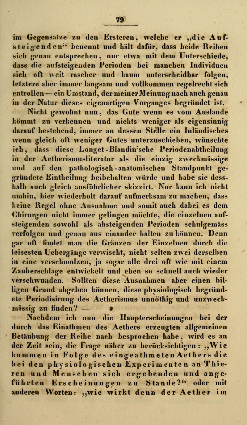 steigenden'* benennt und liält dafür, dass beide Reihen sich genau entsprechen, nur etwa mit dem Unterschiede, dass die aufsteigenden Perioden bei manchen Individuen sich oft weit rascher und bäum unterscheidbar folgen, letztere aber immer langsam und vollkommen regelrecht sich entrollen— ein Umstand, der meiner Meinung nach auch genau in der Natur dieses eigenartigen Vorganges begründet ist. Nicht gev^^ohnt nun, das Gute wenn es vom Auslande kömmt zu verkennen und nichts weniger als eigensinnig darauf bestehend, immer an dessen Stelle ein Inländisches wenn gleich oft weniger Gutes unterzuschieben, wünschte ich, dass diese Longet-ßlandin'sche Periodenabtheilung in der Aetherismusliteratur als die einzig zweckmässige und auf den pathologisch-anatomischen Standpunkt ge- gründete Eintheilung beibehalten würde und habe sie dess- halb auch gleich ausführlicher skizzirt. Nur kann ich nicht umhin, hier wiederholt darauf aufmerksam zu machen, dass keine Regel ohne Ausnahme und somit auch dabei es dem Chirurgen nicht immer gelingen möchte, die einzelnen auf- steigenden sowohl als absteigenden Perioden schulgemäss verfolgen und genau aus einander halten zu können. Denn gar oft findet man die Gränzen der Einzelnen durch die leisesten Uebergänge verwischt, nicht selten zwei derselben in eine verschmolzen, ja sogar alle drei oft wie mit einem Zauberschlage entwickelt und eben so schnell auch wieder verschwunden. Sollten diese Ausnahmen aber einen bil- ligen Grund abgeben können, diese physiologisch begründ- ete Pcriodisirung des Aetherlsmus unnöthig und unzweck- mässig zu finden? — t Nachdem ich nun die Haupterscheinungen bei der durch das Einathmen des Aetbers erzeugten allgemeinen Betäubung der Reihe nach besprochen habe, wird es an der Zeit sein, die Frage näher zu berücksichtigen : „Wie kommen in Folge des eingeathmeten Aetbers die bei den physiologischen Experimenten an Thie- ren und Menschen sich ergebenden und ange- führten Erscheinungen zu Stande? oder mit anderen Worten: „wie wirkt denn der Aether im