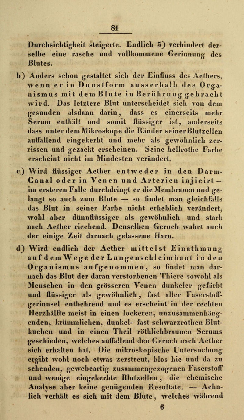 Durchsiclitig^keit steigerte. Endlich 5) verhindert der- selbe eine rasche und vollkommene Gerinnung des Blutes. b) Anders schon gestaltet sich der Einfluss des Aethers, wenn er in Dunstform ausserhalb des Orga- nismus mit d e m B1 u t e i n B e r ü h r u n g g e b r a c h t wird. Das letzlere Blut unterscheidet sich von dem gesunden alsdann darin, dass es einerseits mehr Serum enthält und somit flüssiger ist, anderseits dass unter dem Mikroskope die Bänder seinerßhitzelien auffallend eingekerbt und mehr als gewöhnlieh zer- rissen und gezackt erscheinen. Seine helJrothe Farbe erscheint nicht im Mindesten verändert. c3 Wird flüssiger Aellier entweder in den Darm- Canal oder in Venen und Arterien injicirt — im ersteren Falle durchdringt er die Membranen und ge- langt so auch zum Blute — so findet man gleichfalls das Blut in seiner Farbe nicht erheblich verändert, wohl aber dünnflüssiger als gewöhnlich und stark nach Aether riechend. Denselben Geruch wahrt auch der einige Zeit darnach gelassene Harn. d) Wird endlich der Aether mittelst Einathmung auf d em Wege der Lungenschleimhaut in den Organismus aufgenommen, so findet man dar- nach das Blut der daran verstorbenen Thiere sowohl als Menschen in den grösseren Venen dunkeler gefärbt und flüssiger als gewöhnlich, fast aller Faserstoff- gerinnsel entbehrend und es erscheint in der rechten Herzhälfte meist in einen lockeren, unzusammenhäng- enden, krümmlichen, dunkel- fast scliwarzrothen Blut- kuchen und in einen Theil röthlichbrauncn Serums geschieden, welches auffallend den Geruch nach Aether sich erhalten hat. Die mikroskopische Untersuchung ergibt wohl noch etwas zerstreut, blos hie und da zu sehenden, gewebeartig zusammengezogenen Faserstoff und wenige eingekerbte Blutzellen, die chemische Analyse aber keine genügenden Resultate. — Aehn- Hch verhält es sich mit dem Blute, welches während 6