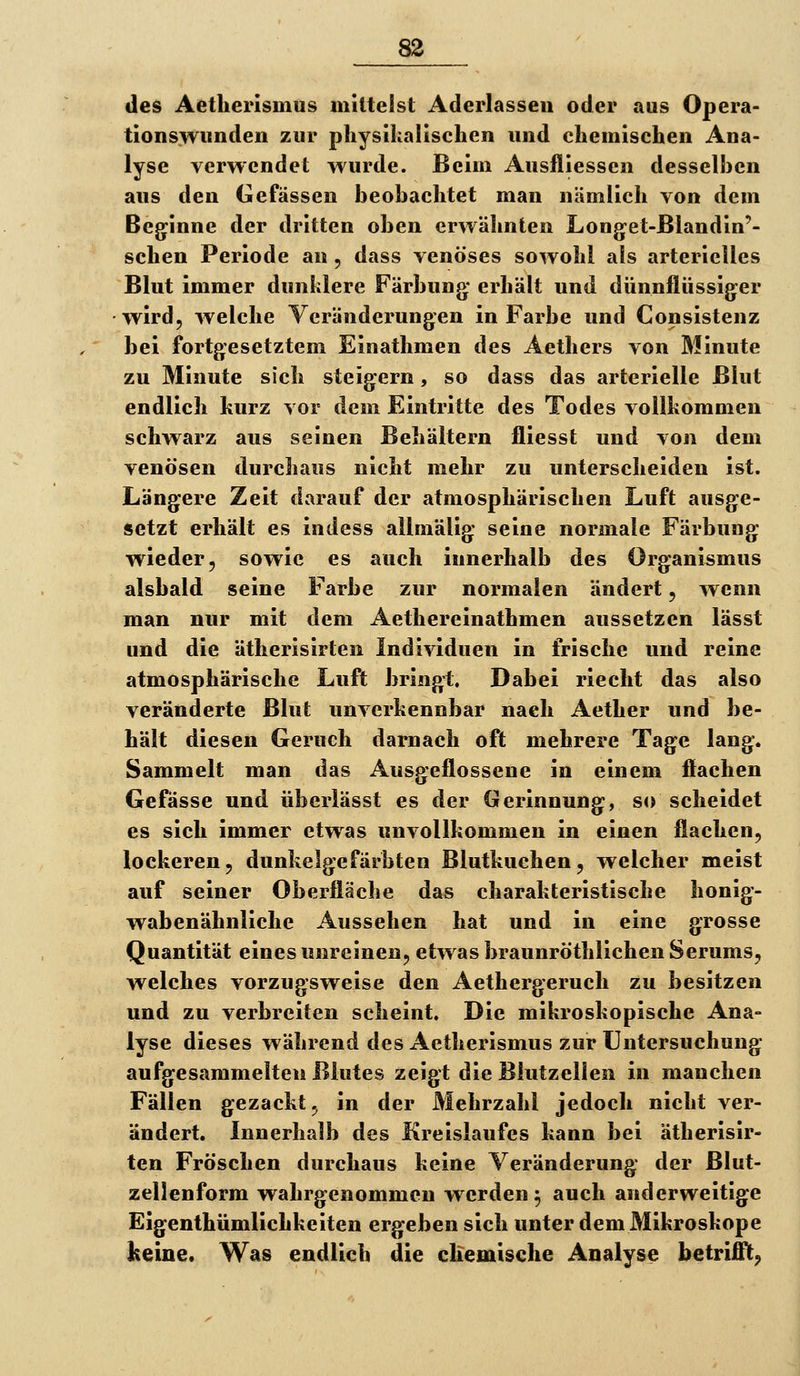 des Aetherlsnius mittelst Aderlassen oder aus Opera- tionswimden zur pliysihallschen und chemischen Ana- lyse verwendet wurde. Beim Ausfliessen desselhen aus den Gefässen beobachtet man nämlich von dem Beginne der dritten oben erwähnten Long-et-ßlandin'- schen Periode an, dass venöses sowohl als arterielles Blut immer dunklere Färbung* erhält und dünnflüssiger wird, welche Veränderungen in Farbe und Consistenz bei fortgesetztem Einathmen des Aethers von Minute zu Minute sich steigern, so dass das arterielle Blut endlich hurz vor dem Eintritte des Todes vollkommen schwarz aus seinen Behältern fliesst und von dem venösen durchaus nicht mehr zu unterscheiden ist. Längere Zeit darauf der atmosphärischen Luft ausge- setzt erhält es indess ailraälig seine normale Färbung wieder, sowie es auch innerhalb des Organismus alsbald seine Farbe zur normalen ändert, wenn man nur mit dem Aethereinathmen aussetzen lässt und die ätherisirten Individuen in frische und reine atmosphärische Luft bringt. Dabei riecht das also veränderte Blut unverkennbar nach Aether und be- hält diesen Geruch darnach oft mehrere Tage lang. Sammelt man das Ausgeflossene in einem flachen Gefässe und überlässt es der Gerinnung, so scheidet es sich immer etwas unvollkommen in einen flachen, lockeren, dunkelgefärbten Blutkuchen, welcher meist auf seiner Oberfläche das charakteristische honig- wabenähnliche Aussehen hat und in eine grosse Quantität eines unreinen, etwas braunröthlichen Serums, welches vorzugsweise den Aethergeruch zu besitzen und zu verbreiten scheint. Die mikroskopische Ana- lyse dieses während des Aetherismus zur Untersuchung aufgesammelten Blutes zeigt die Blutzellen in manchen Fällen gezackt, in der Mehrzahl jedoch nicht ver- ändert. Innerhalb des Kreislaufes kann bei ätherisir- ten Fröschen durchaus keine Veränderung der Blut- zellenform wahrgenommen werden 5 auch anderweitige Eigenthümlichkeiten ergeben sich unter dem Mikroskope Iteine. Was endlich die chemische Analyse betrifft^