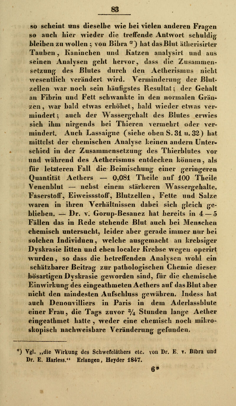 so scheiat uns dieselbe wie bei vielen anderen Fragten so auch hier wieder die treffende Antwort schuldig- bleiben zn wollen ^ Yon ßibra '3 hat das Blut Ütherisirter Tauben, Kaninchen und Katzen analysirt und aus seinen Analysen g^eht hervor, dass die Zusammen- setzung: des Blutes durch den Aetherismus nicht wesentlich verändert wird. Verminderung der Blut- zellen war noch sein häufigstes Resultat 5 der Gehalt an Fibrin und Fett schwankte in den normalen Grän- zexi, war bald etwas erhöhet, bald wieder etwas ver- mindert 5 auch der Wassergehalt des Blutes erwies sich ihm nirgends bei Thieren vermehrt oder ver- mindert. Auch Lassaigne (^siehe oben S. 31 u» 32) hat mittelst der chemischen Analyse keinen andern Unter- schied in der Zusammensetzung des Thierblutes vor und während des Aetherismus entdecken können, als für letzteren Fall die Beimischung einer geringeren Quantität Aethers — 0,081 Theile auf 100 Theile Venenblut — nebst einem stärkeren Wassergehalte. Faserstoff, Eiweissstoff, Blutzellen , Fette und Salze waren in ihren Verhältnissen dabei sich gleich ge- blieben. — Dr. V. Gorup-ßesanez hat bereits in 4 — 5 Fällen das in Rede stehende Blut auch bei Menschen chemisch untersucht, leider aber gerade immer nur bei solchen Individuen, welche ausgemacht an krebsiger Dyskrasie litten und eben localer Krebse wegen operirt wurden, so dass die betreffenden Analysen wohl ein schätzbarer Beitrag zur pathologischen Chemie dieser bösartigen Dyskrasie geworden sind, für die chemische Einwirkung des eingeathmeten Aethers auf das Blut aber nicht den mindesten Aufschluss gewähren. Indess hat auch Denonvilliers in Paris in dem Aderlassblute einer Frau, die Tags zuvor % Stunden lange Aether eingeathmet hatte , weder eine chemisch noch mikro- skopisch nachweisbare Veränderung gefunden. *) Vgl. „die Wirkung des Schwefeläthers etc. von Dr. E, v. Bibra und Dr. E. Harless. Erlangen, Heyder 1847. 6*