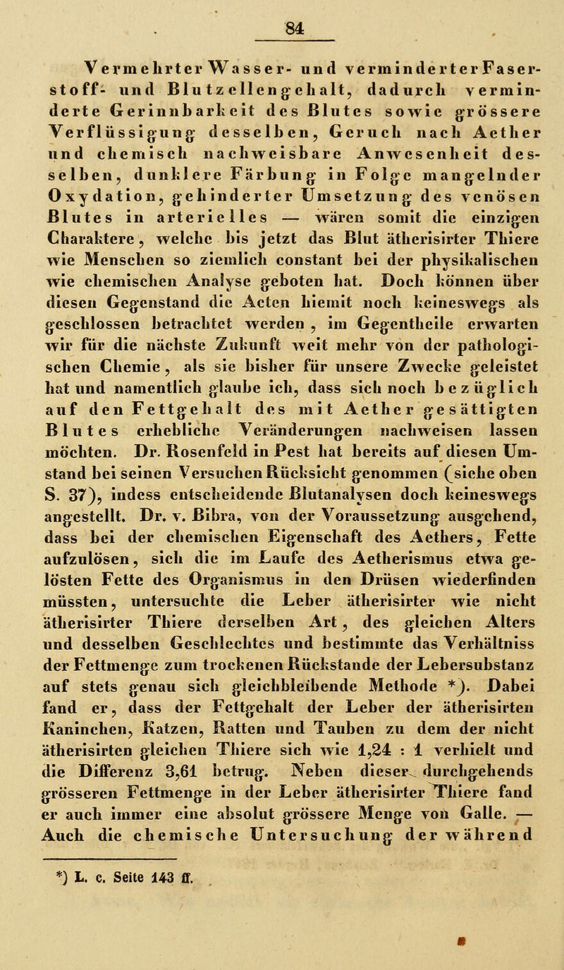 Vermehrter Wasser- und verminderter Faser- stoff- und Blu tz eilen g^eli alt, dadurch vermin- derte Gerinnbarkeit des Blutes sowie grössere Verflüssigung: desselben, Geruch nach Aether und chemisch nachweisbare Anwesenheit des- selben, dunlilere Färbung in Folge mangelnder Oxydation, gehinderter Umsetzung des venösen Blutes in arterielles — wären somit die einzigen Charaktere , welche bis jetzt das Blut ätherisirter Thicre wie Menschen so ziemlich constant bei der physikalischen wie chemischen Analyse geboten hat. Doch können über diesen Gegenstand die Acten hiemit noch keineswegs als geschlossen betrachtet werden , im Gegentheile erwarten wir für die nächste Zukunft weit mehr von der pathologi- schen Chemie , als sie bisher für unsere Zwecke geleistet hat und namentlich glaube ich, dass sich noch bezüglich auf den Fettgeh alt des mit Aether gesättigten Blutes erhebliche Veränderungen nachweisen lassen möchten. Dr. Bosenfeld in Pest hat bereits auf diesen Um- stand bei seinen Versuchen Bücksicht genommen (siehe oben S. 37), indess entscheidende ßlutanalysen doch keineswegs angestellt. Dr. v. Bibra, von der Voraussetzung ausgehend, dass bei der chemischen Eigenschaft des Aethers, Fette aufzulösen, sich die im Laufe des Aetherismus etwa ge- lösten Fette des Organismus in den Drüsen wiederfinden müssten, untersuchte die Leber ätherisirter wie nicht ätherisirter Thiere derselben Art, des gleichen Alters und desselben Gesclilechtcs und bestimmte das Verhältniss der Fettmenge zum trockenen Bückstande der Lebersubstanz auf stets genau sich gleichbleibende Methode *}. Dabei fand er, dass der Fettgehalt der Leber der ätherisirten Kaninchen, Katzen, Ratten und Tauben zu dem der nicht ätherisirten gleichen Thiere sich wie 1,24 : 1 verhielt und die Differenz 3,61 betrug. Neben dieser^ diirchgehends grösseren Fettmenge in der Leber ätherisirter Thiere fand er auch immer eine absolut grössere Menge von Galle. — Auch die chemische Untersuchung der während 0 L. c. Seite 143 ff.