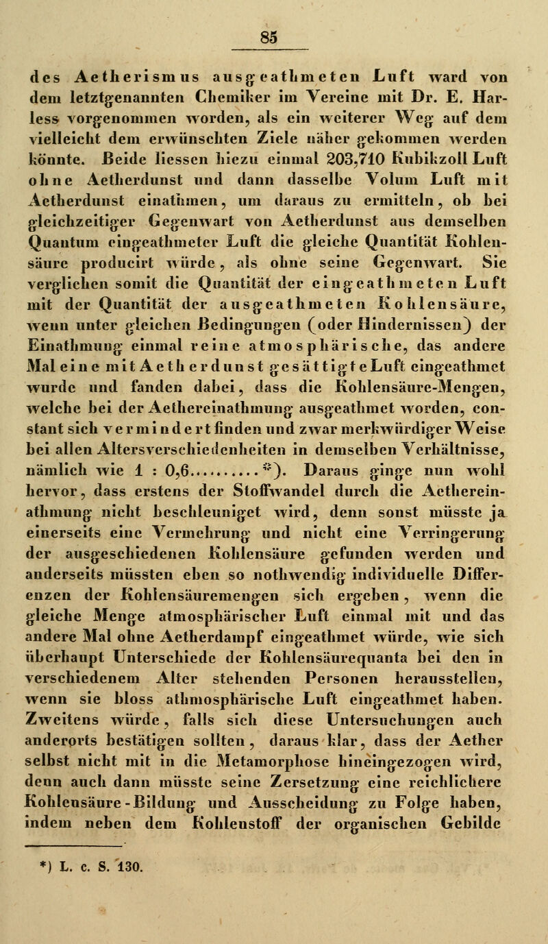 des Aetherismus ausg^* eatlimeten Luft ward von dem letztgenanuteii Cliemiker im Vereine mit Dr. E. Har- tes» vorgenommen worden, als ein weiterer Weg; auf dem vielleicht dem erwünschten Ziele näher gehommen werden könnte. Beide Hessen hiezu einmal 203,710 KubikzoU Luft ohne Aetherdunst und dann dasselbe Volum Luft mit Aetherdunst einathmen, um daraus zu ermitteln, ob bei g'leiehzeitig:er Gegenwart von Aetherdunst aus demselben Quantum eing;eathmeter Luft die gleiche Quantität Kohlen- säure producirt würde, als ohne seine Gegenwart. Sie verglichen somit die Quantität der eingeath m ete n Luft mit der Quantität der ausgeathmeten Kohlensäure, wenn unter gleichen Bedingungen (^oder Hindernissen) der Einathmuug einmal reine atmosphärische, das andere Mal eine mit Aeth er dunst gesättigte Luft eingeathmet wurde und fanden dabei, dass die Kohlensäure-Mengen, welche bei der Aethereinathmung ausgeathmet worden, con- stant sich vermindert finden und zwar merkwürdiger Weise bei allen Altersverschieilenheiten in demselben Verhältnisse, nämlich wie 1 : 0,6 '*). Daraus ginge nun wohl hervor, dass erstens der Stoffwandel durch die Aetherein- athmung nicht beschleuniget wird, denn sonst müsste ja. einerseits eine Vermehrung und nicht eine Verringerung der ausgeschiedenen Kohlensäure gefunden wei'den und anderseits müssten eben so nothwendig individuelle Differ- enzen der Kohlensäuremengen sich ergeben, wenn die gleiche Menge atmosphärischer Luft einmal mit und das andere Mal ohne Aetherdampf eingeathmet würde, wie sich überhaupt Unterschiede der Kohlensäurequanta bei den in verschiedenem Alter stehenden Personen herausstellen, wenn sie bloss athmosphärische Luft eingeathmet haben. Zweitens würde, falls sich diese Untersuchungen auch anderorts bestätigen sollten, daraus klar, dass der Aethcr selbst nicht mit in die Metamorphose hineingezogen wird, denn auch dann müsste seine Zersetzung eine reichlichere Kohlensäure-Bildung und Ausscheidung zu Folge haben, indem neben dem Kohlenstoff der organischen Gebilde *) L. c. S. 130.