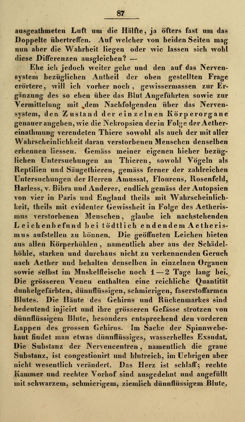 ausg^eathmeten Luft um die Hälfte, ja öfters fast um das Doppelte übertreffen. Auf welcher von beiden Seiten mag; nun aber die Wahrheit liegen oder wie lassen sich wohl diese Differenzen ausgleichen? — Ehe icli jedoch weiter gehe und den auf das Nerven- system bezüglichen Antheil der oben gestellten Frage erörtere, will ich vorher noch , gewissermassen zur Er- gänzung des so eben über das Blut Angeführten sowie zur Vermittehmg mit ^dem Nachfolgenden über das Nerven- system, den Zustand der einzelnen Körperorgane genauer angeben, wie die Nekropsien derin Fol|»e der Aether- einathmung verendeten Thiere sowohl als auch der mit aller Wahrscheinlichkeit daran verstorbenen Menschen denselben erkennen liessen. Gemäss meiner eigenen hieher bezüg- lichen Untersuchungen an Thieren, sowohl Vögeln als Reptilien und Säugethieren, gemäss ferner der zahlreichen Untersuchungen der Herren Amussat, Fiourens, Rosenfeld, Harless, v. Bibra und Anderer, endlich gemäss der Autopsien von vier in Paris und England theils mit Wahrscheinlich- keit, thcils mit evidenter (xewissheit in Folge des Aetheris- mus verstorbenen Menschen, glaube ich nacl^stehenden Leichenbefund bei tödtlich endendemAetheris- mus aufstellen zu können. Die geöffneten Leichen bieten aus allen Körperhöhlen , namentlich aber aus der Schädel- höhle, starken und durchaus nicht zu verkennenden Geruch nach Aether und behalten denselben in einzelnen Organen sowie s'elbst im Muskelfleische noch 1 — 2 Tage lang bei. Die grösseren Venen enthalten eine reichliche Quantität dunkelgefärbten, dünnflüssigen, schmierigen, faserstoffarmen Blutes. Die Häute des Gehirns und Rückenmarkes sind bedeutend injicirt und ihre grösseren Gefässe strotzen von dünnflüssigem Blute, besonders entsprechend den vorderen Lappen des grossen Gehirns. Im Sacke der Spinnwebe- haut findet man etwas dünnflüssiges, wasserhelles Exsudat, Die Substanz der Nervencentren, namentlich die graue Substanz, ist congcstionirt und blutreich, imtJebrigen aber nicht wesentlich verändert. Das Herz ist schlaff^ rechte Kammer und rechter Vorhof sind ausgedehnt und angefüllt mit schwarzem, schmierigem, ziemlich dünnflüssigem Blute,