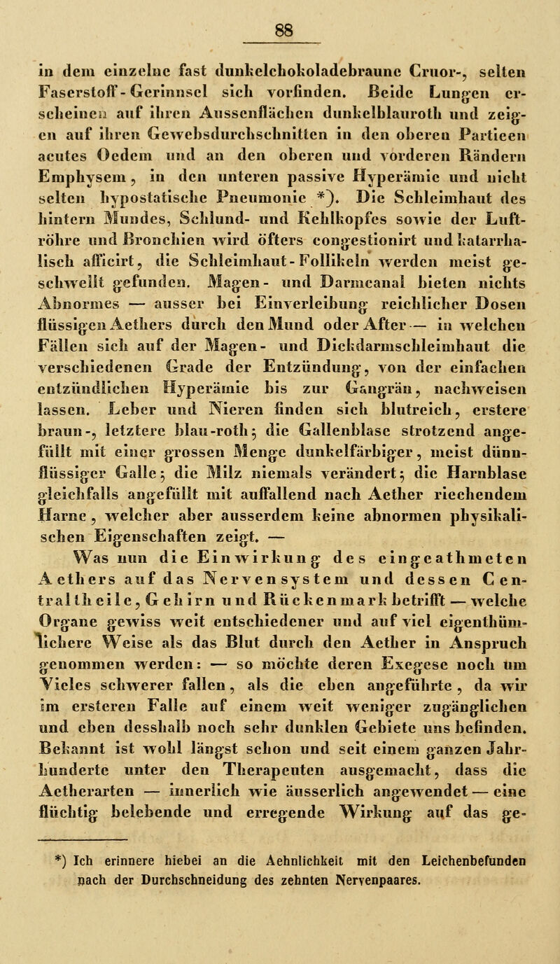 in dem einzelne fast ilunkelchokoladebraune Cnior-, selten Faserstoff-Gerinnsel sich vorfinden. Beide Lungen cr- sclieinen auf ihren Aussenflächen dunkelblauroth und zeig- en auf ihren (jewehsdurchsehnitten in den oberen Partieen acutes Oedem und an den oberen und vorderen Rändern Emphysem, in den unteren passive Hyperämie und nicht selten hypostatische Pneumonie *). Die Schleimhaut des hintern Mundes, Schlund- und Kehlkopfes sowie der Luft- röhre und Bronchien w^ird öfters congestionirt und katarrha- lisch afficirt, die Schleimhaut-Follikeln werden meist ge- schwellt gefunden. Magen- und Dariiicanal bieten nichts Abnormes — ausser bei Einverleibung reichlicher Dosen flüssigen Aethers durch den Mund oder After— in welchen Fällen sich auf der Magen- und Dickdarmschleimhaut die verschiedenen Grade der Entzündung, von der einfachen entzündlichen Hyperämie bis zur Gangrän, nachweisen lassen. Leber und Nieren finden sich blutreich, erstere braun-, letztere blau-roth^ die Gallenblase strotzend ange- füllt mit einer grossen Menge dunkelfarbiger, meist dünn- flüssiger Galle 5 die Milz niemals verändert 5 die Harnblase gleichfalls angefüllt mit auffallend nach Aether riechendem Harne , welcher aber ausserdem keine abnormen physikali- schen Eigenschaften zeigt. — Was nun die Einwirkung des eingeathmetcn A ethers auf das Nerven System und dessen Cen- tral th eile, Gehirn und Rückenmark betrifft — welche Organe gewiss weit entschiedener und auf viel eigenthüm- lichere Weise als das Blut durch den Aether in Anspruch genommen werden: — so möchte deren Exegese noch um Vieles schwerer fallen, als die eben angeführte , da wir im ersteren Falle auf einem weit weniger zugänglichen und eben desshalb noch sehr dunklen Gebiete uns befinden. Bekannt ist wohl längst schon und seit einem ganzen Jahr- hundertc unter den Therapeuten ausgemacht, dass die Aetherarten — innerlich wie äusserlich angewendet — eine flüchtig belebende und erregende Wirkung auf das ge- *) Ich erinnere hiebei an die Aehnlichkeit mit den Leichenbefunden sach der Durchschneidung des zehnten Nervenpaares.
