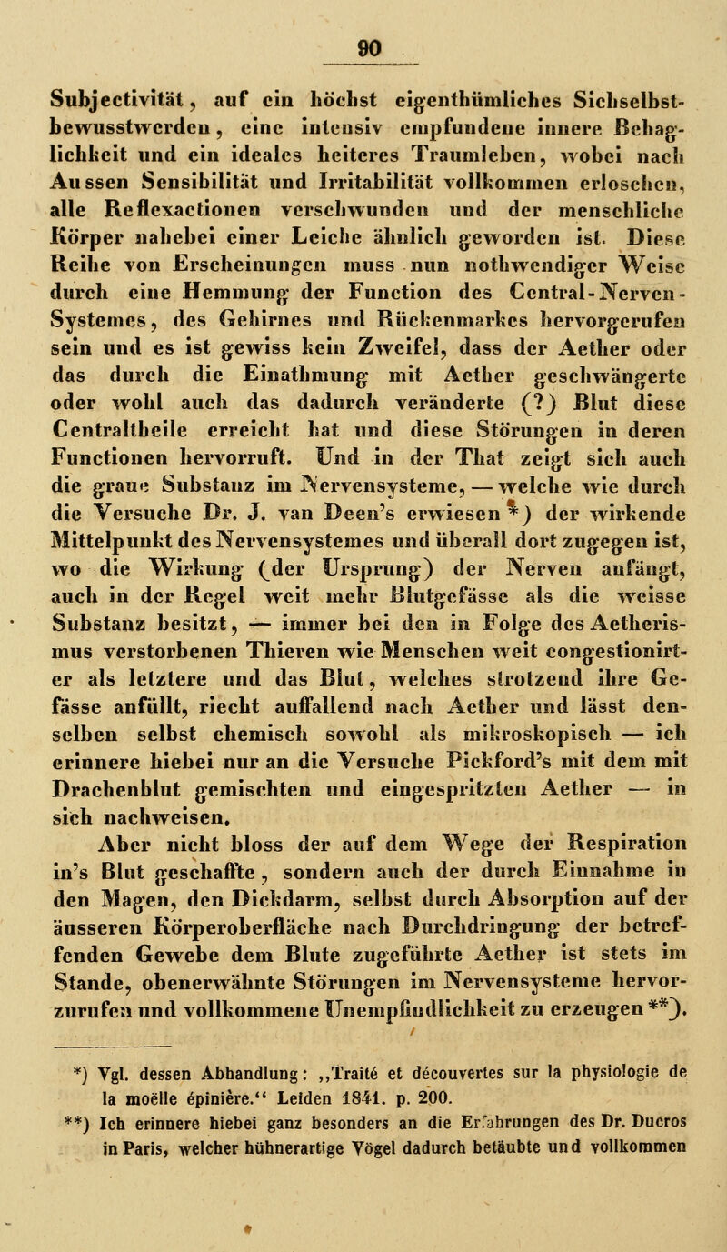 Subjectivitäl, auf ein höchst eigenthümliches Sichselbst- hewiisstwcrdcii, eine iulcnsiv enipfundeue innere Behag- lichkeit und ein ideales heiteres TraumJehen, wobei nach Aussen Sensibilität und Irritabilität vollkommen erloschen, alle Reflexactionen verschwunden und der menschliche Körper nahebei einer Leiche ähnlich geworden ist. Diese Reihe von Erscheinungen muss nun nothwendiper Weise durch eine Hemmung der Function des Central-Nerven- Systemes, des Gehirnes und Rückenmarkes hervorgerufen sein und es ist gewiss kein Zweifel, dass der Aetlier oder das durch die Einathmung mit Aether geschwängerte oder wohl auch das dadurch veränderte (?) Blut diese Centraltheile erreicht hat und diese Störungen in deren Functionen hervorruft. Und in der That zeigt sich auch die grauii Substanz im Nervensysteme, — welche wie durch die Versuche Dr. J. van Deen's erwiesen *) der wirkende Mittelpunkt desNervensystemes und überall dort zugegen ist, wo die Wirkung (^der Ursprung) der Nerven anfängt, auch in der Regel weit mehr Blutgefässe als die weisse Substanz besitzt, — immer bei den in Folge desAetheris- mus verstorbenen Thieren wie Menschen weit congestionirt- er als letztere und das Blut, weiches strotzend ihre Ge- fässe anfüllt, riecht aufTallend nach Aether und lässt den- selben selbst chemisch sowohl als mikroskopisch — ich erinnere hiebei nur an die Versuche Pickford's mit dem mit Drachenblut gemischten und eingespritzten Aether — in sich nachweisen. Aber nicht bloss der auf dem Wege der Respiration in's Blut geschaffte, sondern auch der durch Einnahme in den Magen, den Dickdarm, selbst durch Absorption auf der äusseren Körperoberfläche nach Durchdringung der betref- fenden Gewebe dem Blute zugeführte Aether ist stets im Stande, obenerwähnte Störungen im Nervensysteme hervor- zurufen und vollkommene ünempfindlichkeit zu erzeugen **). *) Vgl. dessen Abhandlung: ,,Trait6 et decouvertes sur la Physiologie de la moelle öpiniere.** Leiden 1841. p. 200. **) Ich erinnere hiebei ganz besonders an die Erfahrungen des Dr. Ducros inParis^ welcher hühnerartige Vögel dadurch betäubte und vollkommen