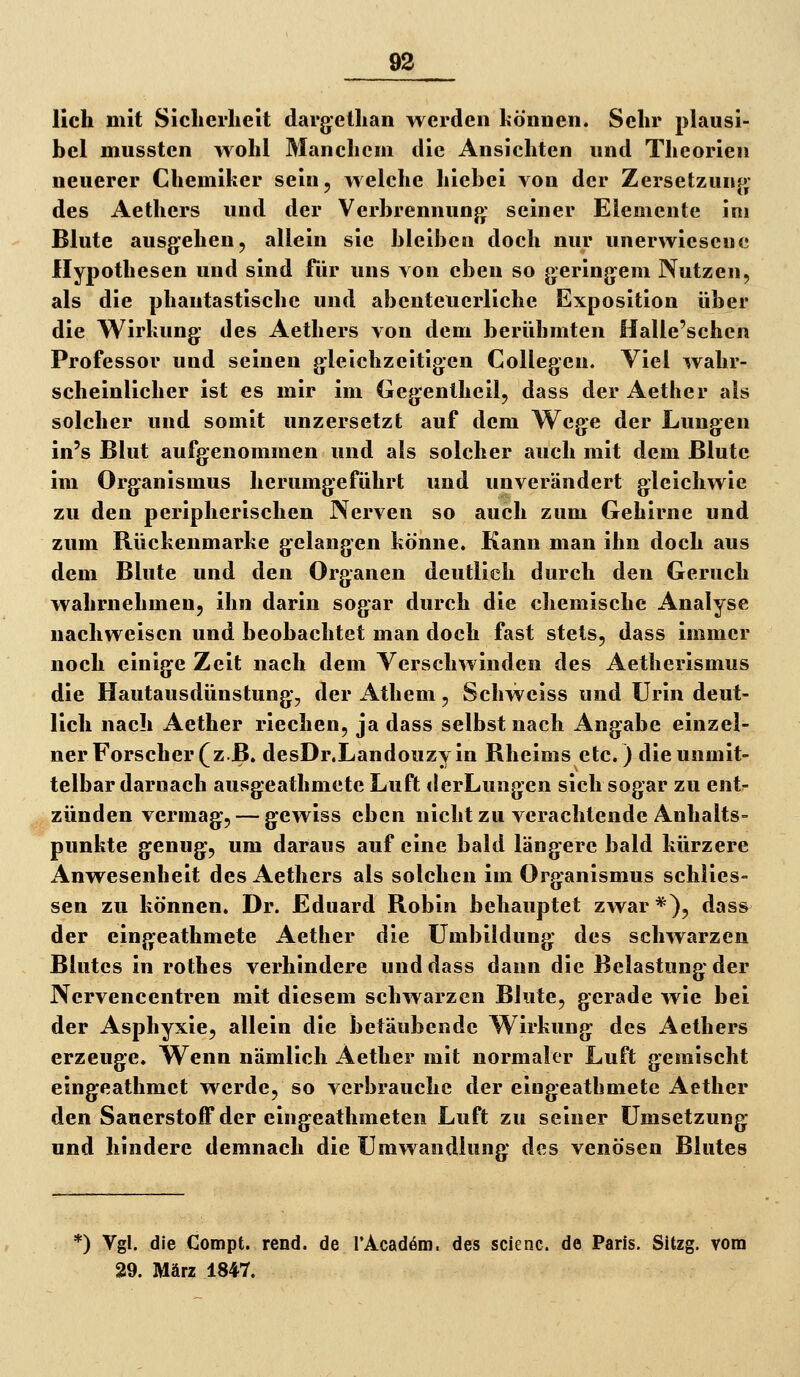 lieh mit Sicherheit dargethan werden können. Sehr plausi- bel mussten wohl Manchem die Ansichten und Theorien neuerer Chemiker sein, welche hiebei von der Zersetzunf>' des Aethers und der Verbrennung: seiner Elemente im Blute ausgehen, allein sie bleiben doch nur unerwiesene Hypothesen und sind für uns von eben so gerinjjem Nutzen, als die phantastische und abenteuerliche Exposition über die Wirkung- des Aethers von dem berühmten Halle'schcn Professor und seinen gleichzeitigen Collegcn. Viel wahr- scheinlicher ist es mir im Gegentheil, dass der Aether als solcher und somit unzersetzt auf dem Wege der Lungen in's Blut aufgenommen und als solcher auch mit dem Blute im Organismus herumgeführt und unverändert gleichwie zu den peripherischen Nerven so auch zum Gehirne und zum Rückenmarke g^elangen könne. Kann man ihn doch aus dem Blute und den Organen deutlich durch den Geruch wahrnehmen, ihn darin sogar durch die chemische Analyse nachweisen und beobachtet man doch fast stets, dass immer noch einige Zeit nach dem Verschwinden des Aetherismus die Hautausdünstung', der Athem, Schweiss und Urin deut- lich nach Aether riechen, ja dass selbst nach Angabe einzel- ner Forscher (z.B. desDrXandouzyin Rheims etc.) die unmit- telbar darnach ausgeathmete Luft tlerLungen sich sogar zu ent^ zünden vermag, — gewiss eben nicht zu verachtende Anhalts- punkte genug, um daraus auf eine bald längere bald kürzere Anwesenheit des Aethers als solchen im Organismus schlies- sen zu können. Dr. Eduard Robin behauptet zwar*), dass^ der eingeathmete Aether die Umbildung des schwarzen Blutes in rothes verhindere und dass dann die Belastung der Nervencentren mit diesem schwarzen Blute, gerade wie bei der Asphyxie, allein die betäubende Wirkung des Aethers erzeuge. Wenn nämlich Aether mit normaler Luft gemischt eingeathmet werde, so verbrauche der eingeathmete Aether den Sauerstoif der eingeathmeten Luft zu seiner Umsetzung und hindere demnach die Umwandlung des venösen Blutes *) Vgl. die Compt. rend. de rAcadöm. des scienc. de Paris. Sitzg. vom 29. März 1847.
