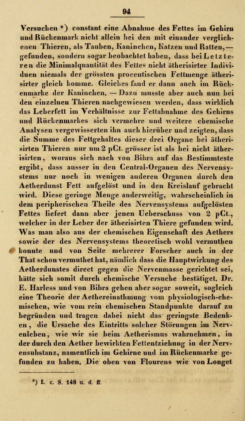 Versuchen *) coiistaDt eine Abnahme des Fettes im Gehirn und Rückenmark nicht allein hei den mit einander verglich- enen Thieren^ als Tauben, Kaninchen, Katzen und Ratten,— j»efunden, sondern sogar beobachtet haben, dass beiLetzte- reu die Minimalquantität des Fettes nicht ätherisirter Indivi- duen niemals der grössten procentischen Fettmenge ätheri- sirter gleich komme. Gleiches fand er dann auch im Rück- enmarke der Kaninchen. —Dazu musste aber auch nun bei den einzelnen Thiercn nachgewiesen werden, dass wirklich das Leberfett im Verhältnisse zur Fettabnahme des Gehirns und Rückenmarkes sich vermehre und weitere chemische Analysen vergewisserten ihn auch hierüber und zeigten, dass die Summe des Fettgehaltes dieser drei Organe bei ätheri- sirten Thiercn nur um 2 pCt. grösser ist als bei nicht äther- isirten, woraus sich nach von ßibra auf das Bestimmteste ergibt, dass ausser in den Central-Organen des Nervensy- stems nur noch in wenigen anderen Organen durch den Aetherdunst Fett aufgelöst und in den Kreislauf gebracht wird. Diese geringe Menge anderweitig, wahrscheinlich in dem peripherischen Theile des Nervensystems aufgelösten Fettes liefert dann aber jenen Ueberschuss von 2 pCt., welcher in der Leber der ätherisirten Thiere gefunden wird. Was man also aus der chemischen Eigenschaft des Aethers sowie der des Nervensystems theoretisch wohl vermuthen konnte und von Seite mehrerer Forscher auch in der That schon vermuthet hat, nämlich dass die Hauptwirkung des Aetherdunstes direct gegen die Nervenmasse gerichtet sei, hätte sich somit durch chemische Versuche bestätiget. Dr. E. Harless und von Bibra gehen aber sogar soweit, sogleich eine Theorie der Aethereinathmung vom physiologisch-che- mischen, wie vom rein chemischen Standpunkte darauf zu begründen und tragen dabei nicht das geringste Bedenk- en , die Ursache des Eintritts solcher Störungen im Nerv- enleben, wie wir sie beim Aetherismus wahrnehmen, in der durch den Aether bewirkten Fettentziehung in der Nerv- ensubstanz, namentlich im Gehirne und im Rückenmarke ge- funden zu haben. Die oben von Flourens wie von LoDget 0 L. c. S. 148 u. d. ß.