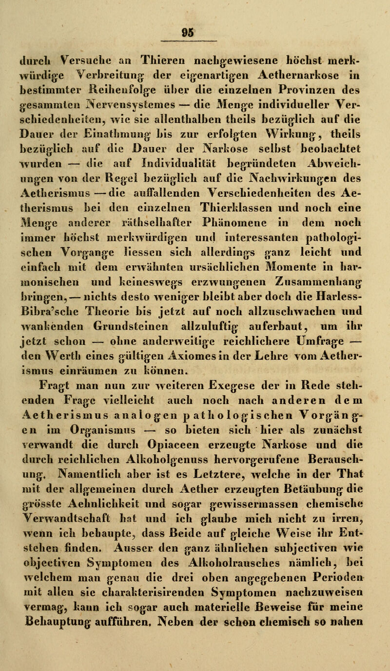 diircli Versuche an Thieren nacligewiesene höchst merk- würdige Yerbreitung: der eigenartigen Aethernarkosc in bestimmter Reihenfolge über die einzelnen Provinzen des gesammten Nervensystemes — die Menge individueller Ver- schiedenheiten, wie sie allenthalben theils bezüglich auf die Dauer der Einathmung bis zur erfolgten Wirkung, theils bezüglich auf die Dauer der Narkose selbst beobachtet wurden — die auf Individualität begründeten Abweich- ungen von der Regel bezüglich auf die Nachwirkungen des Aetherisraus—die aujffallenden Verschiedenheiten des Ae- therismus bei den einzelnen Thierklassen und noch eine Menge anderer räthselhafter Phänomene in dem noch immer höchst merkwürdigen und interessanten pathologi- schen Vorgange liessen sich allerdings ganz leicht und einfach mit dem erwähnten ursächlichen Momente in har- monischen und keineswegs erzwungenen Zusammenhang bringen,— nichts desto weniger bleibt aber doch die Harless- Ribra'sche Theorie bis jetzt auf noch allzuschwachen und wankenden Grundsteinen allzuluftig auferbaut, um ihr jetzt schon — ohne anderweitige reichlichere Umfrage — den Werth eines gültigen Axiomesin der Lehre vom Aether- israus einräumen zu können. Fragt man nun zur weiteren Exegese der in Rede stell- enden Frage vielleicht auch noch nach anderen dem Aetherismus analogen pathologischen Vorgäng- en im Organismus — so bieten sich hier als zunächst verwandt die durch Opiaceen erzeugte Narkose und die durch reichlichen Alkoholgenuss hervorgerufene Berausch- ung, Namentlich aber ist es Letztere, welche in der That mit der allgemeinen durch Aether erzeugten Betäubung die grösste Aehnlichkeit und sogar gewissermassen chemische Verwandtschaft hat und ich glaube mich nicht zu irren, wenn ich behaupte, dass Beide auf gleiche Weise ihr Ent- stehen finden. Ausser den ganz ähnlichen subjectiven wie objectiven Symptomen des Alkoholrausches nämlich, bei welchem man genau die drei oben angegebenen Perioden mit allen sie charakterisirenden Symptomen nachzuweisen vermag, kann ich sogar auch materielle Beweise für meine Behauptung aufführen, Neben der schon chemisch so nahen