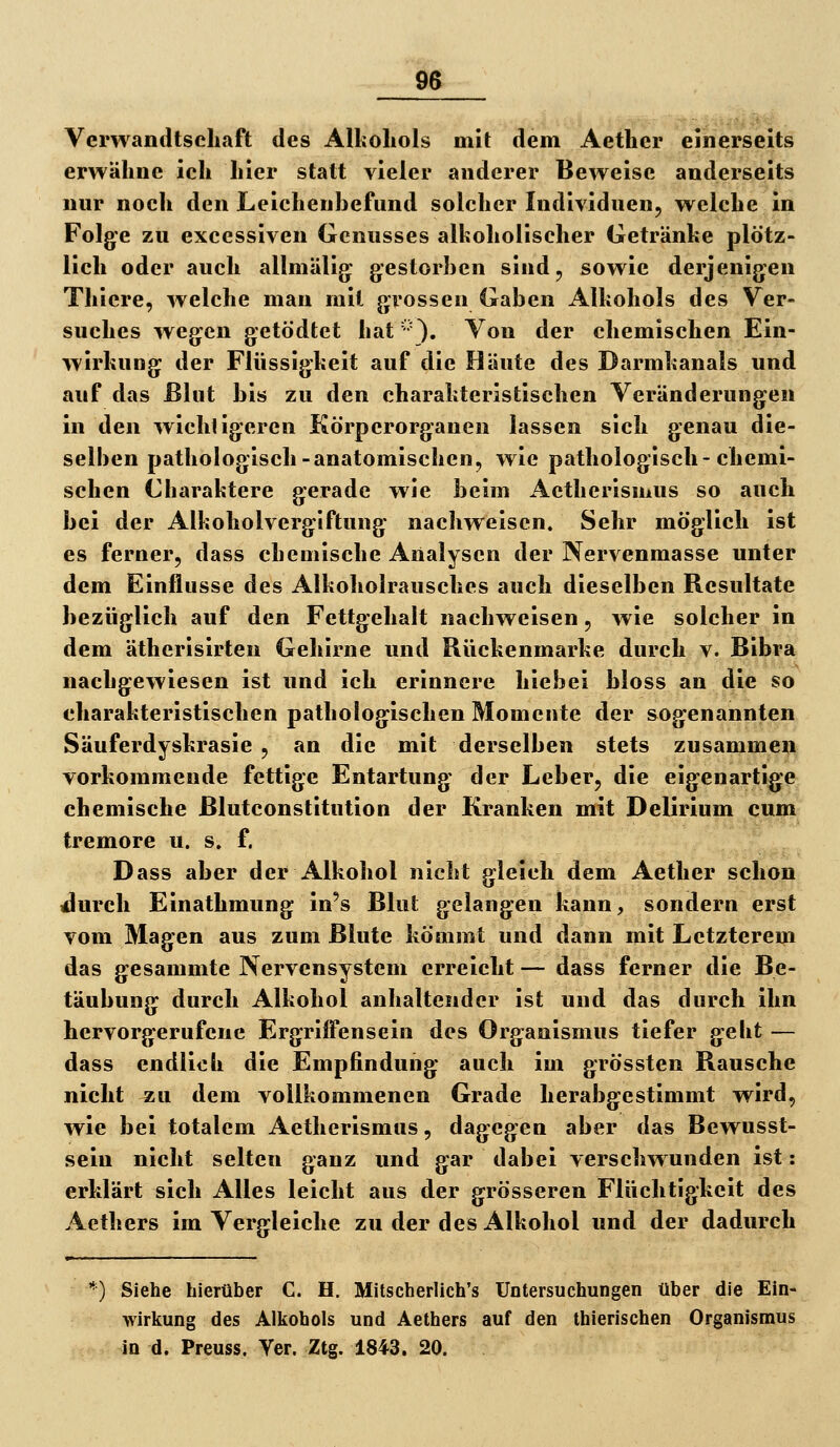 Verwandtschaft des Alkohols mit dem Aether einerseits erwähne ich hier statt vieler anderer Beweise anderseits nur noch den Leichenhefund solcher Individuen, welche in Folge zu exccssiven Genusses alkoholischer Getränke plötz- lich oder auch allmälig gestorben sind, sowie derjenigen Thiere, welche man mit grossen Gaben Alkohols des Ver- suches wegen getödtet hat '•'}. Von der chemischen Ein- wirkung der Flüssigkeit auf die Häute des Darmkanals und auf das Blut bis zu den charakteristischen Veränderungen in den wichtigeren Körperorganen lassen sich genau die- selben pathologisch-anatomischen, wie pathologisch-chemi- schen Charaktere gerade wie beim Aetherismus so auch bei der Alkoholvergiftung nachweisen. Sehr möglich ist es ferner, dass chemische Analysen der Nervenmasse unter dem Einflüsse des Alkoholrausches auch dieselben Resultate bezüglich auf den Fettgehalt nachweisen, wie solcher in dem ätherisirten Gehirne und Rückenmarke durch v. Bibra nachgewiesen ist und ich erinnere liiebei bloss an die so charakteristischen pathologischen Momente der sogenannten Säuferdyskrasie , an die mit derselben stets zusammeil^ vorkommende fettige Entartung der Leber, die eigenartige chemische Blutconstitution der Kranken mit Delirium cum tremore u. s» f. Dass aber der Alkohol nicht gleich dem Aether schon durch Einathmung in's Blut gelangen kann^ sondern erst vom Magen aus zum Blute kömmt und dann mit Letzterem das gesammte Nervensystem erreicht — dass ferner die Be- täubung durch Alkohol anhaltender ist und das durch ihn hervorgerufene Ergriffensein des Organismus tiefer geht — dass endlich die Empfindung auch im grössten Rausche nicht ^u dem vollkommenen Grade herabgestimmt wird, wie bei totalem Aetherismus, dagegen aber das Bewusst- sein nicht selten ganz und gar dabei verschwunden ist: erklärt sich Alles leicht aus der grösseren Flüchtigkeit des Aethers im Vergleiche zu der des Alkohol und der dadurch *) Siehe hierüber C. H. Mitscherlich's Untersuchungen über die Ein- wirkung des Alkohols und Aethers auf den thierischen Organismus in d. Preuss. Ver. Ztg. 1843. 20.