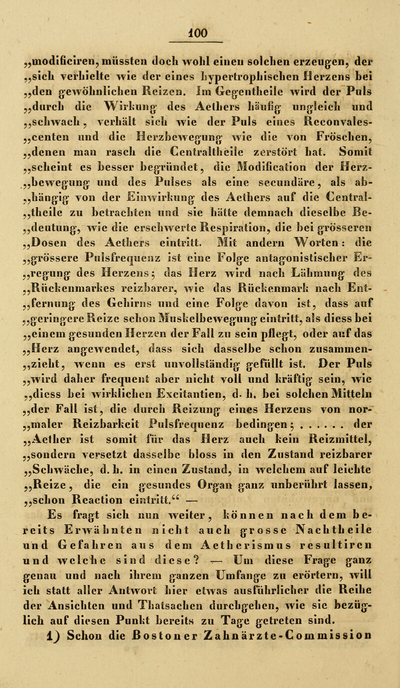 iOO „inodificiren, müsstcn doch wolil einen solchen erzeugenj der „sich verhielte wie der eines hypertrophischen Herzens bei j^den gewöhnlichen Reizen. Im Geg^enthcile wird der Puls jjdnrch die Wirhung: des Aethers häufig ungleich und jjSchwach. ycrhält sich wie der Puls eines Reconvales- jjcenten und die Hcrzhewegung wie die von Fröschen, ^ydenen man rasch die Centraltheiie zerstört hat. Somit jyscheint es besser begründet, die Modification der Herz- „bewegung und des Pulses als eine secundäre, als ab- ,,hängig von der Eiowirhuug des Aethers auf die Central- jjtheile zu betrachten und sie hätte demnach dieselbe ße- „deutung, wie die erschwerte Respiration, die bei grösseren „Dosen des Aethers eintritt. Mit andern Worten: die 5,grössere Pulsfrequenz ist eine Folge antagonistischer Er- 5,regung des Herzens 5 das Herz wird nach Lähmung des 5,Rüchenmarkes reizbarer, wie das Rückenmark nach Ent- „fernung des Gehirns und eine Folge davon ist, dass auf „geringere Reize schon Muskelbewegung eintritt, als diess bei „einem gesunden Herzen der Fall zu sein pflegt, oder auf das „Herz angewendet, dass sich dasselbe schon zusammen- ,,zieht, wenn es erst unvollständig gefüllt ist. Der Puls „wird daher frequent aber nicht voll und kräftig sein, wie ,,diess bei wirklichen Excitantien, d- h. bei solchen Mitteln „der Fall ist, die durch Reizung eines Herzens von nor- „maler Reizbarkeit Pulsfrequenz bedingen^ der „Aether ist somit für das Herz auch kein Reizmittel, 5,sondern versetzt dasselbe bloss in den Zustand reizbarer „Schwäche, d. h. in einen Zustand, in welchem auf leichte 5,Reize, die ein gesundes Organ ganz unberührt lassen, „schon Reaction eintritt. — Es fragt sich nun weiter, können nach dem be- reits Erwähnten nicht auch grosse Nachtheile und Gefahren aus dem Aetherismus resultiren und welche sind diese? •^- Um diese Frage ganz genau und nach ihrem ganzen Umfange zu erörtern, will ich statt aller Antwort hier etwas ausführlicher die Reihe der Ansichten und Thatsachen durchgehen, wie sie bezüg- lich auf diesen Punkt bereits zu Tage getreten sind. i) Schon die RostonerZahnärzte-Commission