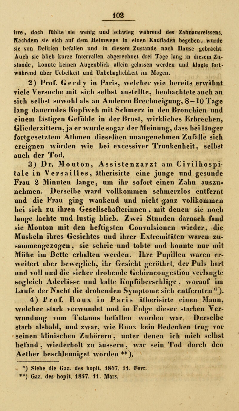 irre, doch fühlte sie wenig und schwieg während des Zahnausrelssens. Nachdem sie sich auf dem Heimwege in einen Kaufladen begeben, wurde sie von Delirien befallen und in diesem Zustande nach Hause gebracht. Auch sie blieb kurze Intervallen abgerechnet drei Tage lang in diesem Zu- stande, konnte keinen Augenblick allein gelassen werden und klagte fort- während über üebelkeit und TJnbehaglichkeit im Magen. 2) Prof. Gerdy in Paris, welclicr wie bereits erwähnt viele Versuche mit sich selbst anstellte, beobachtete auch an sich selbst sowohl als an Anderen Brechneigung, 8—10 Tage lang dauerndes Kopfweh mit Schmerz in den Bronchien und einem lästigen Gefühle in der Brust, wirkliches Erbrechen, Gliederzittern, ja er wurde sogar der Meinung, dass bei länger fortgesetztem Athmen dieselben unangenehmen Zufälle sich ereignen würden wie bei excessiver Trunkenheit, selbst auch der Tod. 3) Dr. Mouton, Assistenzarzt am Civilhospi- tale in Versailles, ätherisirte eine junge und gesunde Frau 2 Minuten lange, um ihr sofort einen Zahn auszu- nehmen. Derselbe ward vollkommen schmerzlos entfernt und die Frau ging wankend und nicht ganz vollkommen bei sich zu ihren Gesellschafterinnen , mit denen sie noch lange lachte und lustig blieb. Zwei Stunden darnach fand sie Mouton mit den heftigsten Convulsionen wieder, die Muskeln ihres Gesichtes und ihrer Extremitäten waren zu- sammengezogen, sie schrie und tobte und konnte nur mit Mühe im Bette erhalten werden. Ihre Pupillen waren er- weitert aber beweglich, ihr Gesicht geröthct, der Puls hart und voll und die sicher drohende Gehirncongestion verlangte sogleich Aderlässe und halte Kopfüberschläge, worauf im Laufe der Nacht die drohenden Symptome sich entfernten ^'). 4) Prof. Roux in Paris ätherisirte einen Mann, welcher stark verwundet und in Folge dieser starken Ver- wundung vom Tetanus befallen worden war. Derselbe starb alsbald, und zwar, wie Roux kein Bedenken trug vor ' seinen klinischen Zuhörern, unter denen ich mich selbst befand , wiederholt zu äussern, war sein Tod durch den Aether beschleuniget worden **). *) Siehe die Gaz. des hopit. 1847. 11. Fevr.