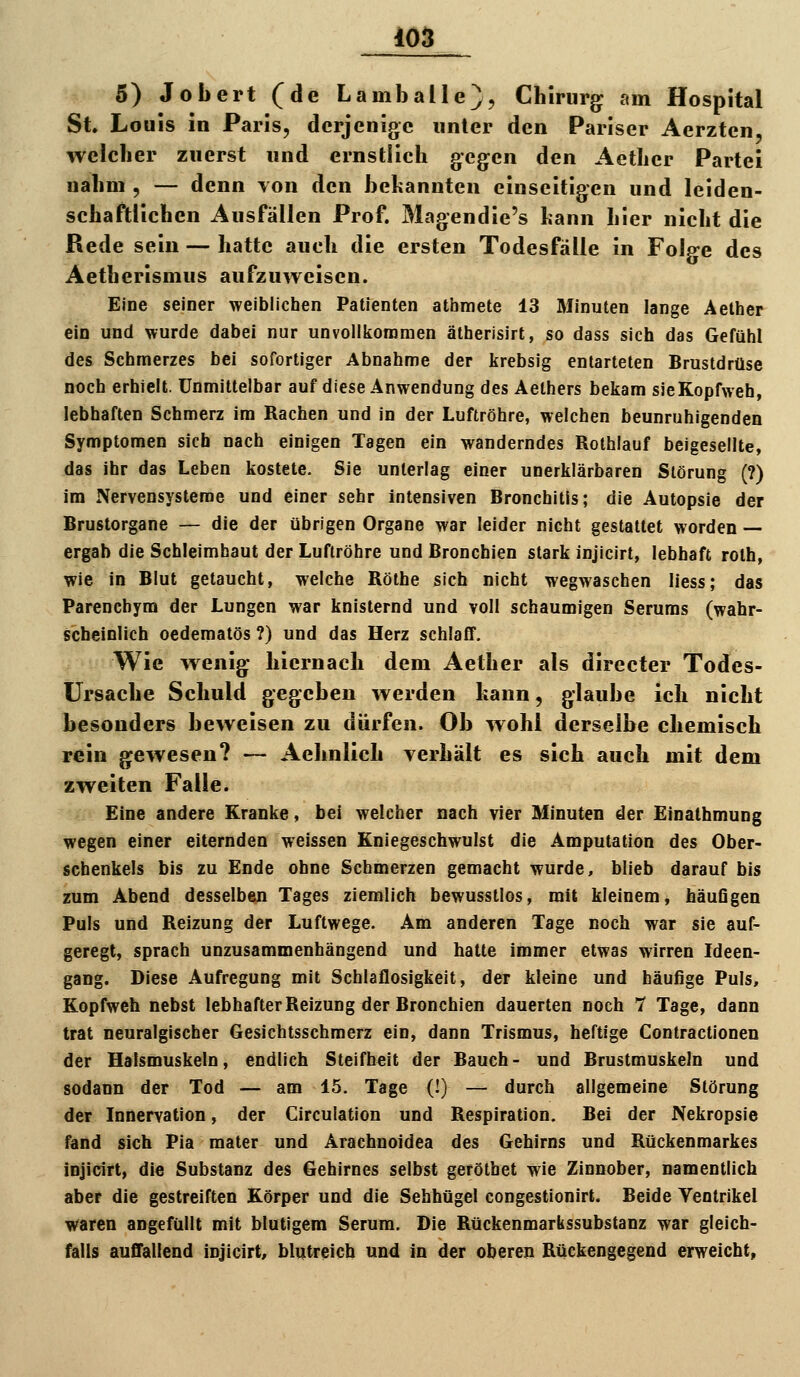 5) Jobert (de Lamballe), Chirurg am Hospital St Louis in Paris, derjenige nnter den Pariser Aerztcn, welcher zuerst und ernstlich gegen den Aether Partei nahm , — denn \on den bekannten einseitigen und leiden- schaftlichen Ausfällen Prof. Magendie's bann hier nicht die Rede sein — hatte auch die ersten Todesfälle in Folge des Aetherismus aufzuweisen. Eine seiner weiblichen Patfenten athmete 13 Minuten lange Aelher ein und wurde dabei nur unvollkoromen ätherisirt, so dass sich das Gefühl des Schmerzes bei sofortiger Abnahme der lirebsig entarteten Brustdrüse noch erhielt. Unmittelbar auf diese Anwendung des Aethers bekam sieKopfweh, lebhaften Schmerz im Rachen und in der Luftröhre, welchen beunruhigenden Symptomen sich nach einigen Tagen ein wanderndes Rothlauf beigesellte, das ihr das Leben kostete. Sie unterlag einer unerklärbaren Störung (?) im Nervensysteme und einer sehr intensiven Bronchitis; die Autopsie der Brustorgane — die der übrigen Organe war leider nicht gestattet worden — ergab die Schleimhaut der Luftröhre und Bronchien stark injicirt, lebhaft rolh, wie in Blut getaucht, welche Rölhe sich nicht wegwaschen liess; das Parenehym der Lungen war knisternd und voll schaumigen Serums (wahr- scheinlich oedematös ?) und das Herz schlaff. Wie wenig hiernach dem Aether als directer Todes- ursache Schuld gegeben werden kann, glaube ich nicht besonders beweisen zu dürfen. Ob wohl derselbe chemisch rein gewesen? —- Aehnlich verhält es sich auch mit dem zweiten Falle. Eine andere Kranke, bei welcher nach vier Minuten der Einalhmung wegen einer eiternden weissen Kniegeschwulst die Amputation des Ober- schenkels bis zu Ende ohne Schmerzen gemacht wurde, blieb darauf bis zum Abend desselben Tages ziemlich bewusstlos, mit kleinem, häuGgen Puls und Reizung der Luftwege. Am anderen Tage noch war sie auf- geregt, sprach unzusammenhängend und hatte immer etwas wirren Ideen- gang. Diese Aufregung mit Schlaflosigkeit, der kleine und häufige Puls, Kopfweh nebst lebhafter Reizung der Bronchien dauerten noch 7 Tage, dann trat neuralgischer Gesichtsschmerz ein, dann Trismus, heftige Contractionen der Halsmuskeln, endlich Steifheit der Bauch- und Brustmuskeln und sodann der Tod — am 15. Tage (!) — durch allgemeine Störung der Innervation, der Circulation und Respiration. Bei der Nekropsle fand sich Pia mater und Arachnoidea des Gehirns und Rückenmarkes injicirt, die Substanz des Gehirnes selbst geröthet wie Zinnober, namentlich aber die gestreiften Körper und die Sehhügel congestionirt. Beide Ventrikel waren angefüllt mit blutigem Serum. Die Rückenmarbssubstanz war gleich- falls auffallend injicirt, blutreich un<l in der oberen Rückengegend erweicht,