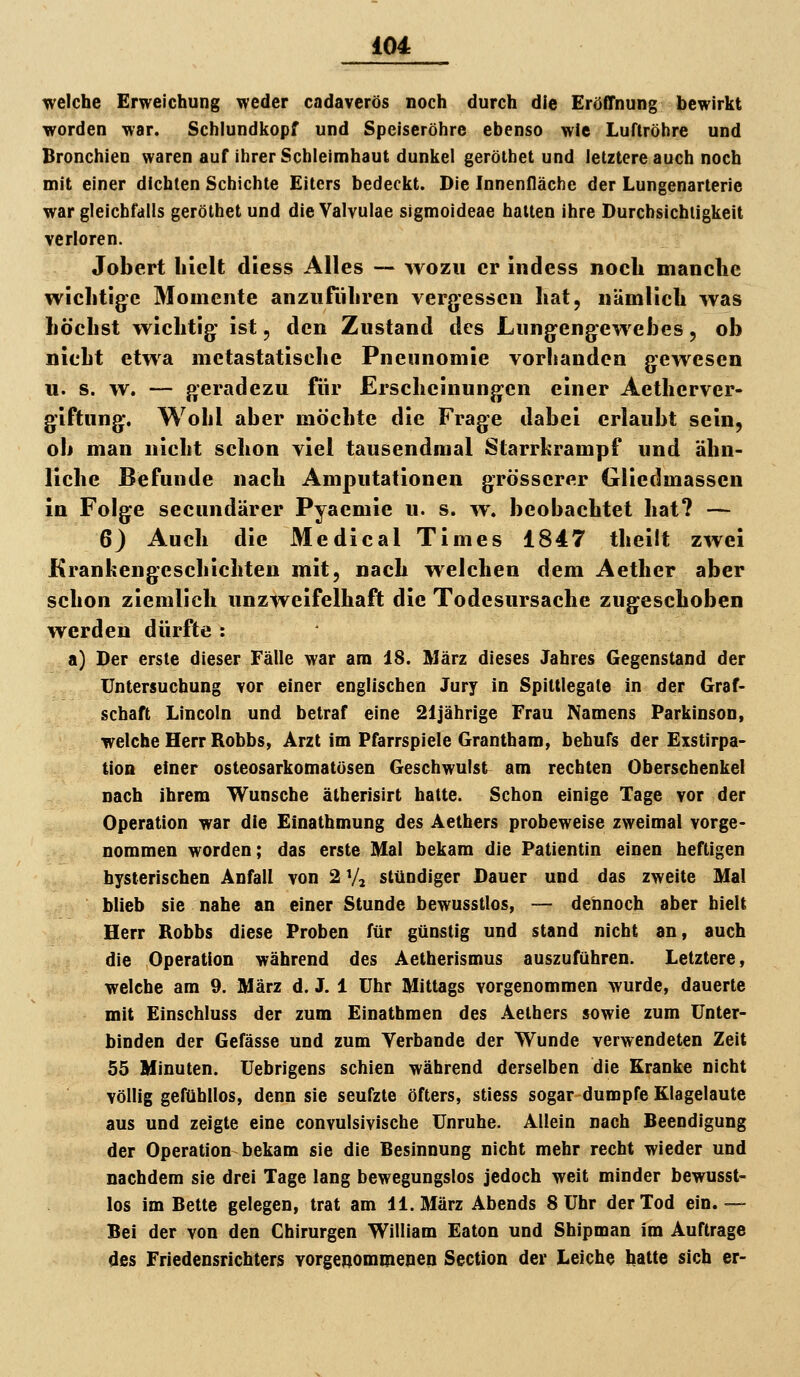 welche Erweichung weder cadaverös noch durch die Eröffnung bewirkt worden war. Schiundkopf und Speiseröhre ebenso wie LuTtröhre und Bronchien waren auf ilirer Schleimhaut dunkel gerölbet und letztere auch noch mit einer dichten Schichte Eilers bedeckt. Die Innenfläche der Lungenarterie war gleichfalls gerölhet und die Valvulae sigmoideae halten ihre Durchsichtigkeit verloren. Jobert hielt diess Alles — wozu er indess noch manche wichtige Momente anzuführen vergessen hat, nämlich was höchst wichtig' ist, den Zustand des Lungengewehes, ob nicht etwa metastatische Pneimomie vorhanden gewesen u. s. w. — geradezu für Erscheinungen einer Aetherver- giftung. Wohl aber möchte die Frage dabei erlaubt sein, ob man nicht schon viel tausendmal Starrkrampf und ähn- liche Befunde nach Amputationen grösserer Gliedmassen in Folge secundärer Pyaemie u. s. w. beobachtet hat? — 6) Auch die Medical Times 1847 theilt zwei Krankengeschichten mit, nach welchen dem Aether aber schon ziemlich unzweifelhaft die Todesursache zugeschoben werden dürfte : a) Der erste dieser Fälle war am 18. März dieses Jahres Gegenstand der Untersuchung vor einer englischen Jury in Spittlegate in der Graf- schaft Lincoln und betraf eine 21jährige Frau Namens Parkinson, welche Herr Robbs, Arzt im Pfarrspiele Grantham, behufs der Exstirpa- tion einer osteosarkomatösen Geschwulst am rechten Oberschenkel nach ihrem Wunsche ätherisirt halte. Schon einige Tage vor der Operation war die Einathmung des Aethers probeweise zweimal vorge- nommen worden; das erste Mal bekam die Patientin einen heftigen hysterischen Anfall von 2 Vi stündiger Dauer und das zweite Mal blieb sie nahe an einer Stunde bewusstlos, — dennoch aber hielt Herr Robbs diese Proben für günstig und stand nicht an, auch die Operation während des Aetherismus auszuführen. Letztere, welche am 9. März d. J. 1 Uhr Mittags vorgenommen wurde, dauerte mit Einschluss der zum Einathmen des Aethers sowie zum Unter- binden der Gefässe und zum Verbände der Wunde verwendeten Zeit 55 Minuten. Uebrigens schien während derselben die Kranke nicht völlig gefühllos, denn sie seufzte öfters, stiess sogar dumpfe Klagelaute aus und zeigte eine convulsivische Unruhe. Allein nach Beendigung der Operation bekam sie die Besinnung nicht mehr recht wieder und nachdem sie drei Tage lang bewegungslos jedoch weit minder bewusst- los im Bette gelegen, trat am 11. März Abends 8 Uhr der Tod ein.— Bei der von den Chirurgen William Eaton und Shipman im Auftrage des Friedensrichters vorgenommenen Section der Leiche hatte sich er-