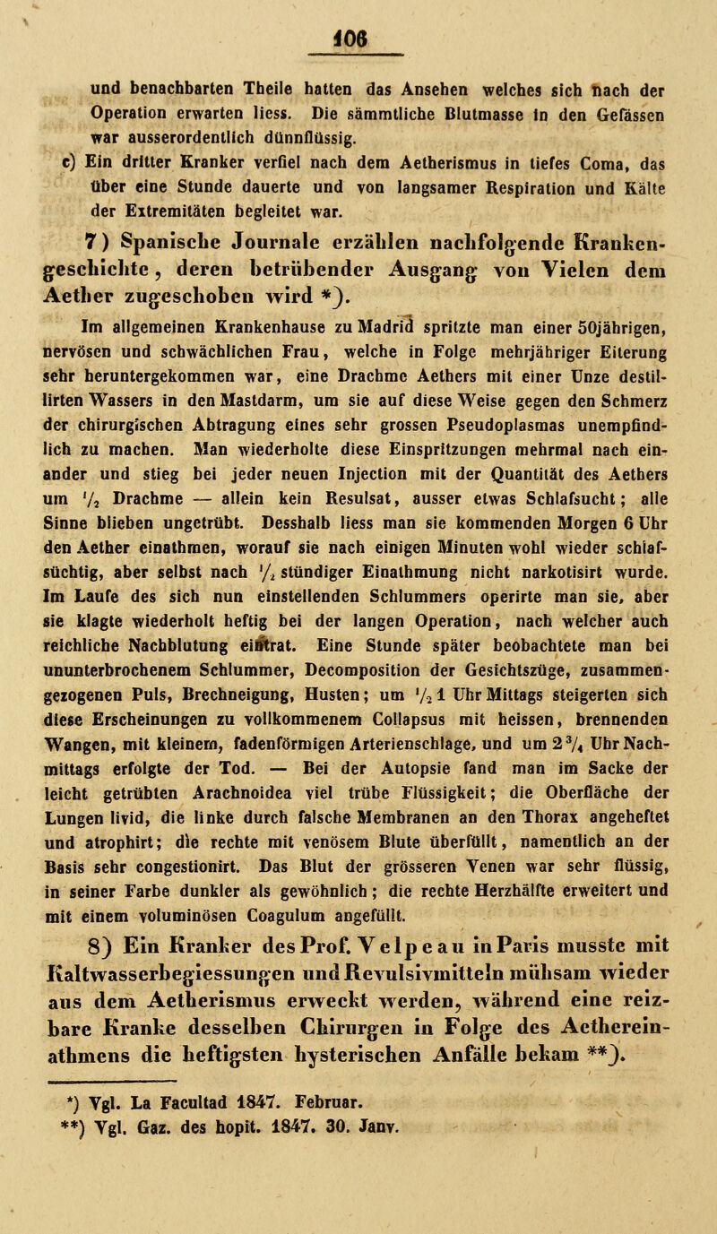 im und benachbarten Theile hatten das Ansehen welches sich tiach der Operation erwarten liess. Die sämmlliche Blutmasse In den Gefässen war ausserordentlich dünnflüssig, c) Ein dritter Kranker verfiel nach dem Aetherismus in tiefes Coma, das über eine Stunde dauerte und von langsamer Respiration und Kälte der Extremitäten begleitet war. 7) Spanische Journale erzählen nachfolgende Kranken- geschichte , deren betrübender Ausgang von Vielen dem Aether zugeschoben wird *). Im aligemeinen Krankenhause zu Madrid spritzte man einer 50jährigen, nervösen und schwächlichen Frau, welche in Folge mehrjähriger Eiterung sehr heruntergekommen war, eine Drachme Aethers mit einer Unze destil- lirten Wassers in den Mastdarm, um sie auf diese Weise gegen den Schmerz der chirurgischen Abtragung eines sehr grossen Pseudoplasmas unempfind- lich zu machen. Man wiederholte diese Einspritzungen mehrmal nach ein- ander und stieg bei jeder neuen Injection mit der Quantität des Aetbers um Vs Drachme — allein kein Resulsat, ausser etwas Schlafsucht; alle Sinne blieben ungetrübt. Desshalb liess man sie kommenden Morgen 6 Uhr den Aether einathmen, worauf sie nach einigen Minuten wohl wieder schlaf- süchtig, aber selbst nach % stündiger Einathmung nicht narkotisirt wurde. Im Laufe des sich nun einstellenden Schlummers operirte man sie, aber sie klagte wiederholt heftig bei der langen Operation, nach welcher auch reichliche Nachblutung eiitrat. Eine Stunde später beobachtete man bei ununterbrochenem Schlummer, Decomposition der Gesichtszüge, zusammen- gezogenen Puls, Brechneigung, Husten; um V21 Uhr Mittags steigerten sich diese Erscheinungen zu vollkommenem Collapsus mit heissen, brennenden Wangen, mit kleinem, fadenförmigen Arterienschlage, und um 27« Uhr Nach- mittags erfolgte der Tod. — Bei der Autopsie fand man im Sacke der leicht getrübten Arachnoidea viel trübe Flüssigkeit; die Oberfläche der Lungen livid, die linke durch falsche Membranen an den Thorax angeheftet und atrophirt; die rechte mit venösem Blute überfüllt, namentlich an der Basis sehr congestionirt. Das Blut der grösseren Venen war sehr flüssig, in seiner Farbe dunkler als gewöhnlich; die rechte Herzhälfte erweitert und mit einem voluminösen Coagulum angefüllt. 8) Ein Kranher desProf. Velpeau in Paris musste mit Kaltwasserbegiessungen und Revulsivmitteln mühsam wieder aus dem Aetherismus erweckt werden, während eine reiz- bare Kranke desselben Chirurgen in Folge des Actherein- athmens die heftigsten hysterischen Anfälle bekam **3» *) Vgl. La Facultad 1847. Februar. **) Vgl. Gaz. des hopit. 1847. 30. Janv.