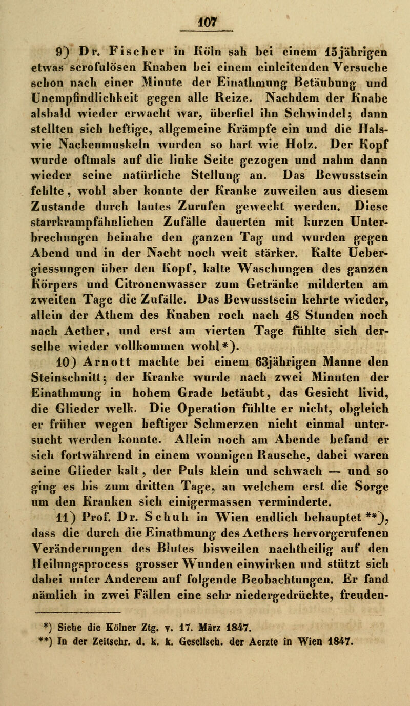 9} Dr. Fischer in Köln sah bei einem ISjährig^en etwas scrofulösen Knaben bei einem einleitenden Versuche schon nach einer Minute der Einathmung Betäubung und Unempfindlichheit gegen alle Reize. Nachdem der Knabe alsbald wieder erwacht war, überfiel ihn Schwindel 5 dann stellten sich heftige, allgemeine Krämpfe ein und die Hals- wie Nachenmuskeln wurden so hart wie Holz. Der Kopf wurde oftmals auf die linhe Seite gezogen und nahm dann wieder seine natürliche Stellung an. Das ßewusstsein fehlte , wohl aber konnte der Kranke zuweilen aus diesem Zustande durch lautes Zurufen geweckt werden. Diese starrkrampfähßlichen Zufälle dauerten mit kurzen Unter- brechungen beinahe den ganzen Tag und wurden gegen Abend und in der Nacht noch weit stärker. Kalte Ueber- giessungcn über den Kopf, kalte Waschungen des ganzen Körpers und Citronenwasser zum Getränke milderten am zweiten Tage die Zufälle. Das ßewusstsein kehrte wieder, allein der Athem des Knaben roch nach 48 Stunden noch nach Aether, und erst am vierten Tage fühlte sich der- selbe wieder vollkommen wohl*). 10) Arnott machte bei einem 63jährigen Manne den Steinschnitt 5 der Kranke wurde nach zwei Minuten der Einathmung in hohem Grade betäubt, das Gesicht livid, die Glieder welk. Die Operation fühlte er nicht, obgleich er früher wegen heftiger Schmerzen nicht einmal unter- sucht werden konnte. Allein noch am Abende befand er sich fortwährend in einem w onnigen Rausche, dabei waren seine Glieder kalt, der Puls klein und schwach — und so ging es bis zum dritten Tage, an welchem erst die Sorge um den Kranken sich einigermassen verminderte. 11) Prof. Dr. Schuh in Wien endlich behauptet**), dass die durch die Einathmung des Aethers hervorgerufenen Veränderungen des Blutes bisweilen nachtheilig auf den Heilungsprocess grosser Wunden einwirken und stützt sich dabei unter Anderem auf folgende Beobachtungen. Er fand nämlich in zwei Fällen eine sehr niedergedrückte, freuden- *) Siehe die Kölner Ztg. v. 17. März 1847. **) In der Zeitschr. d. k. k. Gesellsch. der Äerzte in Wien 1847.