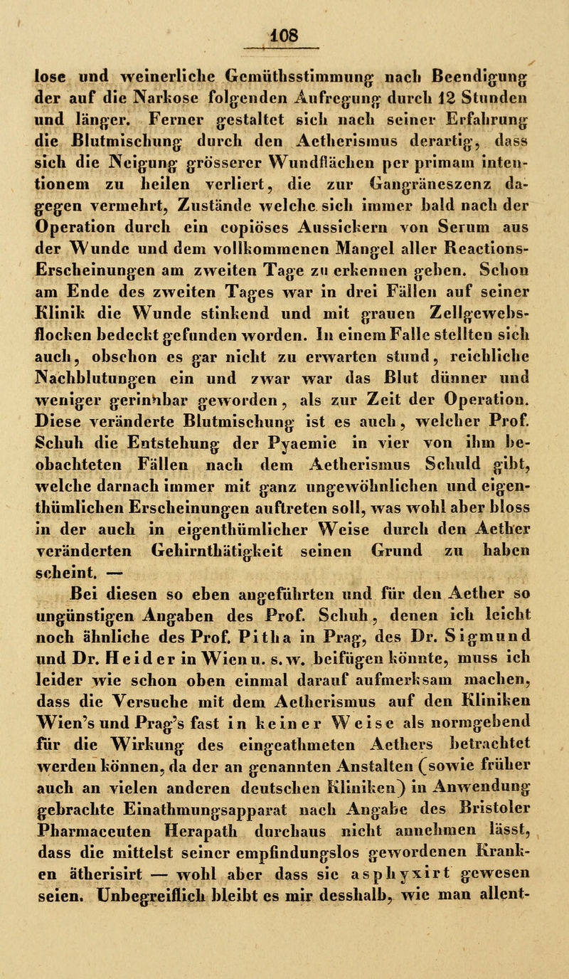 lose lind weinerliche Gcmütlisstimmung nacli Beendigung der auf die Narkose folgenden Aufregung durch 12 Stunden und länger. Ferner gestaltet sich nach seiner Erfahrung die ßlutmischung durch den Aetherisinus derartig, dass sich die Neigung grösserer Wundflächen per primain inten- tionem zu heilen verliert, die zur Gangräneszenz da- gegen vermehrt. Zustände welche sich immer bald nach der Operation durch ein copiöses Aussichern von Serum aus der Wunde und dem vollkommenen Mangel aller Reactions- Erscheinungen am zweiten Tage zu erkennen gehen. Schon am Ende des zweiten Tages war in drei Fällen auf seiner Klinik die Wunde stinkend und mit grauen Zellgewehs- llocken bedeckt gefunden worden. In einem Falle stellten sich auch, obschon es gar nicht zu erwarten stund, reichliche Nachblutungen ein und zwar war das Blut dünner und weniger gerinnbar geworden, als zur Zeit der Operation. Diese veränderte Blutmischung ist es auch, welcher Prof. Schuh die Entstehung der Pyaemie in vier von ihm be- obachteten Fällen nach dem Aetherismus Schuld gibt, welche darnach immer mit ganz ungewöhnlichen und eigen- thümlichen Erscheinungen auftreten soll, was wohl aber bloss in der auch in eigenthümlicher Weise durch den Aether veränderten Gehirnthätigkeit seinen Grund zu haben scheint. — Bei diesen so eben augeführten und für den Aether so ungünstigen Angaben des Prof. Schuh, denen ich leicht noch ähnliche des Prof. Pitha in Prag, des Dr. Sigmund und Dr. Heid er in Wienu. s.w. beifügen könnte, muss ich leider wie schon oben einmal darauf aufmerksam machen, dass die Versuche mit dem Aetherismus auf den Kliniken Wien's und Prag's fast in keiner Weise als normgebend für die Wirkung des eingeathmeten Aethers betrachtet werden können, da der an genannten Anstalten (sowie früher auch an vielen anderen deutschen Kliniken) in Anwendung gebrachte Einathmungsapparat nach Angabe des Bristoler Pharmaceuten Herapath durchaus nicht annehmen lässt, dass die mittelst seiner empfindungslos gewordenen Krank- en ätherisirt — wohl aber dass sie aspliyxirt gewesen seien. Unbegreiflich bleibt es mir desshalb, wie man allent-