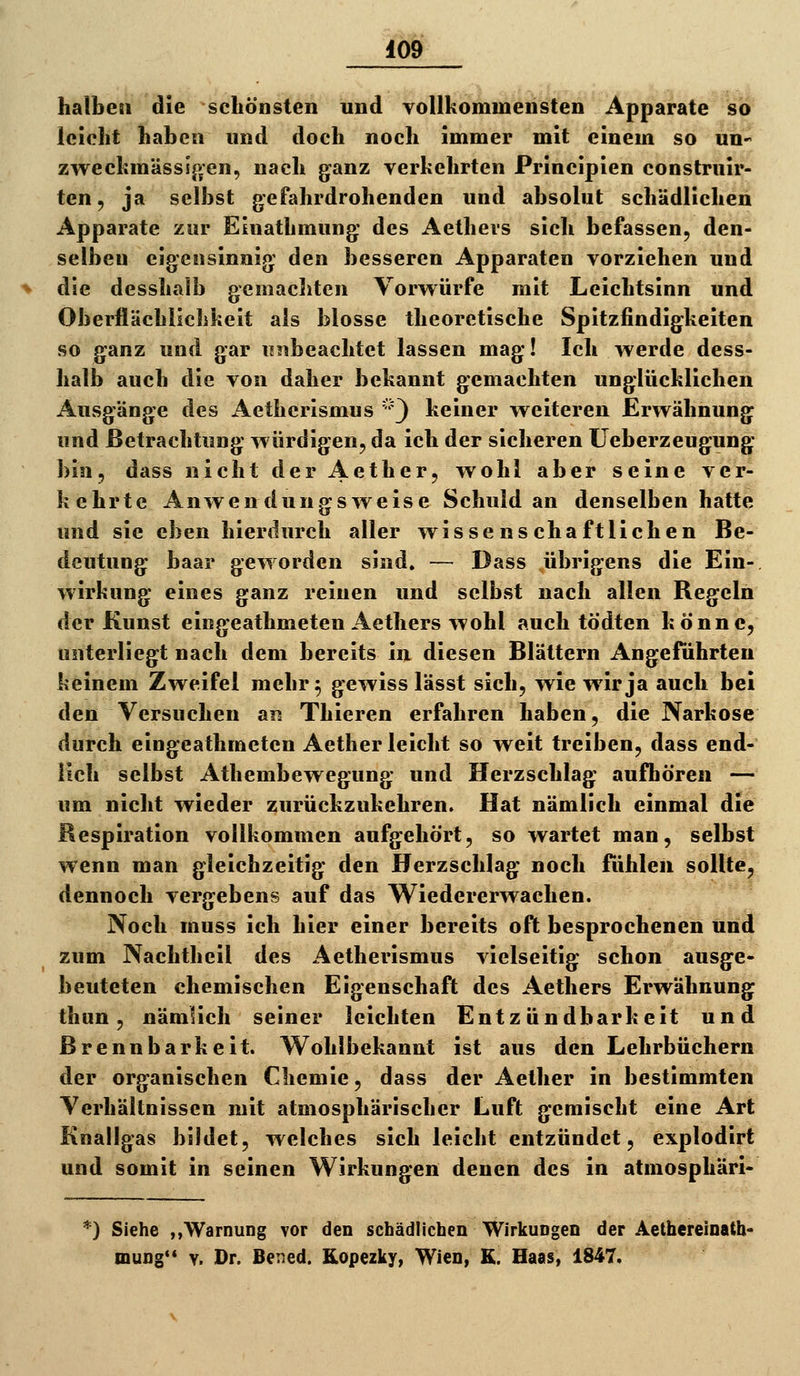 halben die schönsten und yollkommensten Apparate so leicht haben und doch noch immer mit einem so un- zwecfcmäss!p;en, nach ganz verhehrten Principien construir- ten, ja selbst gefahrdrohenden und absolut schädlichen Apparate zur Eiuathmung des Aethers sich befassen, den- selben eigensinnig den besseren Apparaten vorziehen und die desshalb gemachten Vorwürfe mit Leichtsinn und Oberflächlichkeit als blosse theoretische Spitzfindigheiten so ganz und gar ui^beachtet lassen mag! Ich werde dess- halb auch die von daher bekannt gemachten unglücklichen Ausgänge des Aetherismus ''') keiner weiteren Erwähnung und Betrachtung würdigen, da ich der sicheren üeberzeugung bin, dass nicht der Aether, wohl aber seine ver- kehrte Anwendungsweise Schuldan denselben hatte und sie eben hierdurch aller wissenschaftlichen Be- deutung haar geworden sind» — Dass übrigens die Ein- wirkung eines ganz reinen und selbst nach allen Begeln der Kunst eingeathmeten Aethers wohl auch tödten könne, unterliegt nach dem bereits in diesen Blättern Angeführten keinem Zweifel mehr^ gewiss lässt sich, wie wir ja auch bei den Versuchen an Thieren erfahren haben, die Narkose durch eingeathmeten Aether leicht so weit treiben, dass end- lich selbst Athembewegung und Herzschlag aufhören — um nicht wieder zurückzukehren. Hat nämlich einmal die Respiration vollkommen aufgehört, so wartet man, selbst wenn man gleichzeitig den Herzschlag noch fühlen sollte, dennoch vergebens auf das Wiedererwachen. Noch muss ich hier einer bereits oft besprochenen und zum Nachtheil des Aetherismus vielseitig schon ausge- beuteten chemischen Eigenschaft des Aethers Erwähnung thun, nämlich seiner leichten Entzündbarkeit und Brennbarkeit. Wohlbekannt ist aus den Lehrbüchern der organischen Chemie, dass der Aether in bestimmten Verhältnissen mit atmosphärischer Luft gemischt eine Art Knallgas bildet, welches sich leicht entzündet, explodirt und somit in seinen Wirkungen denen des in atmosphäri- *) Siehe „Warnung vor den schädlichen Wirkungen der Aethereinath- mung** V. Dr. Bened. Kopezky, Wien, K. Haas, 1847.